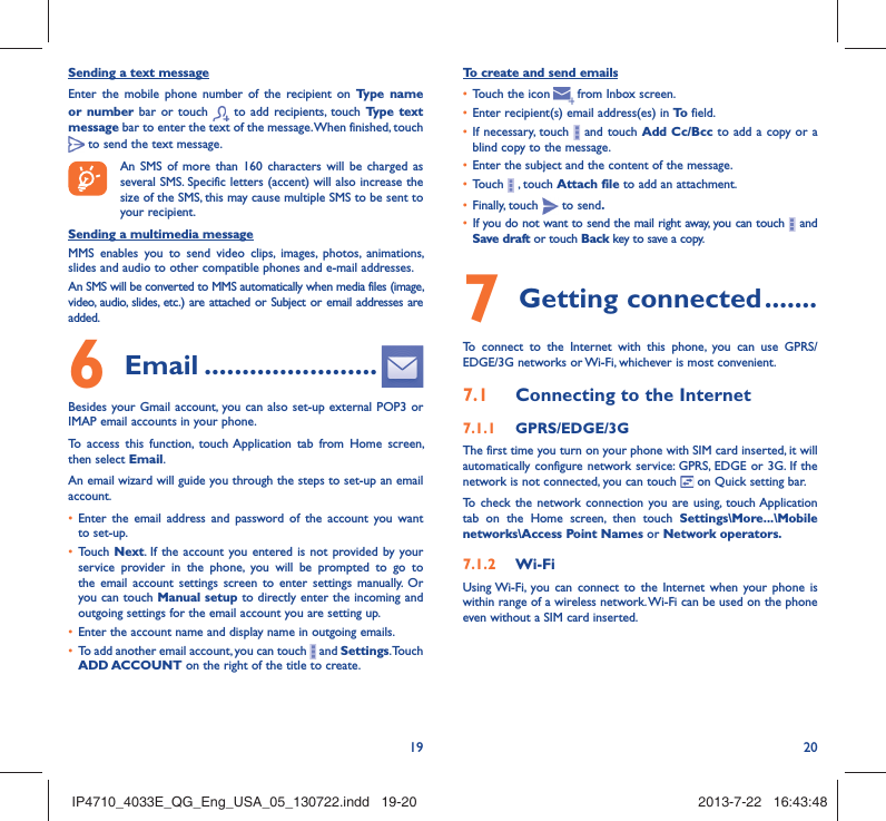 19 20Sending a text messageEnter the mobile phone number of the recipient on Type name or number bar or touch   to add recipients, touch Type text message bar to enter the text of the message. When finished, touch  to send the text message. An SMS of more than 160 characters will be charged as several SMS. Specific letters (accent) will also increase the size of the SMS, this may cause multiple SMS to be sent to your recipient.Sending a multimedia messageMMS enables you to send video clips, images, photos, animations, slides and audio to other compatible phones and e-mail addresses. An SMS will be converted to MMS automatically when media files (image, video, audio, slides, etc.) are attached or Subject or email addresses are added.6  Email .......................Besides your Gmail account, you can also set-up external POP3 or IMAP email accounts in your phone.To access this function, touch Application tab from Home screen, then select Email.An email wizard will guide you through the steps to set-up an email account.•  Enter the email address and password of the account you want to set-up.•  Touch  Next. If the account you entered is not provided by your service provider in the phone, you will be prompted to go to the email account settings screen to enter settings manually. Or you can touch Manual setup to directly enter the incoming and outgoing settings for the email account you are setting up.•  Enter the account name and display name in outgoing emails.•  To add another email account, you can touch   and Settings. Touch ADD ACCOUNT on the right of the title to create.To create and send emails•  Touch the icon     from  Inbox  screen.•  Enter recipient(s) email address(es) in To  field.•  If necessary, touch   and touch Add Cc/Bcc to add a copy or a blind copy to the message.•  Enter the subject and the content of the message.•  Touch   , touch Attach file to add an attachment.•  Finally, touch   to send.•  If you do not want to send the mail right away, you can touch   and Save draft or touch Back key to save a copy. 7 Getting connected .......To connect to the Internet with this phone, you can use GPRS/EDGE/3G networks or Wi-Fi, whichever is most convenient.7.1  Connecting to the Internet7.1.1  GPRS/EDGE/3GThe first time you turn on your phone with SIM card inserted, it will automatically configure network service: GPRS, EDGE or 3G. If the network is not connected, you can touch   on Quick setting bar.To check the network connection you are using, touch Application tab on the Home screen, then touch Settings\More...\Mobile networks\Access Point Names or Network operators.7.1.2  Wi-FiUsing Wi-Fi, you can connect to the Internet when your phone is within range of a wireless network. Wi-Fi can be used on the phone even without a SIM card inserted.IP4710_4033E_QG_Eng_USA_05_130722.indd   19-20IP4710_4033E_QG_Eng_USA_05_130722.indd   19-20 2013-7-22   16:43:482013-7-22   16:43:48