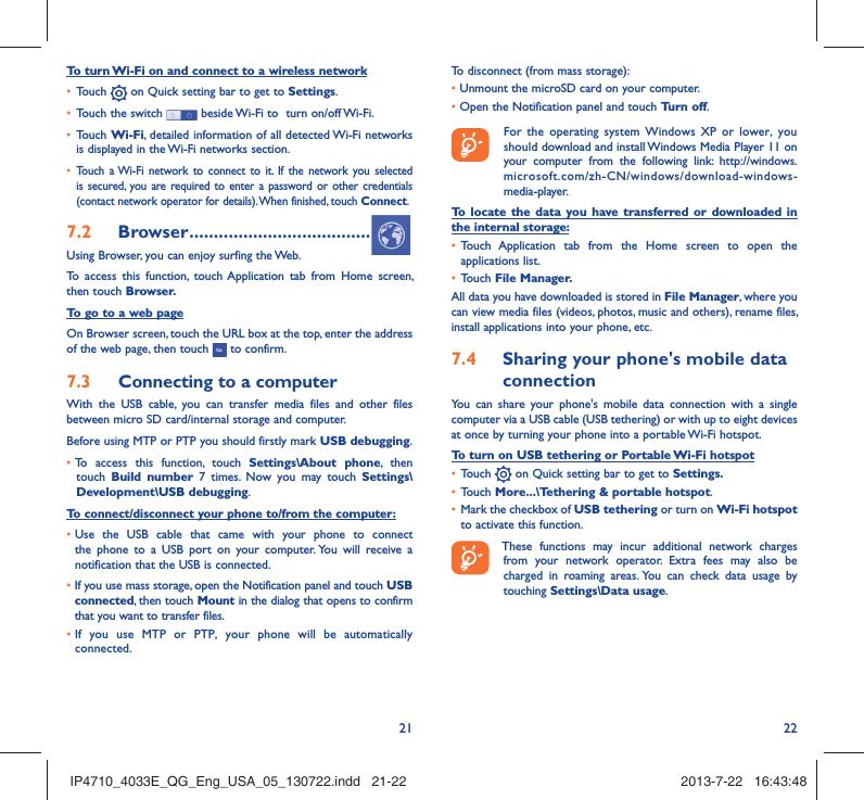 21 22To turn Wi-Fi on and connect to a wireless network•  Touch   on Quick setting bar to get to Settings.•  Touch the switch   beside Wi-Fi to  turn on/off Wi-Fi.•  Touch Wi-Fi, detailed information of all detected Wi-Fi networks is displayed in the Wi-Fi networks section.•  Touch a Wi-Fi network to connect to it. If the network you selected is secured, you are required to enter a password or other credentials (contact network operator for details). When finished, touch Connect.7.2  Browser .....................................Using Browser, you can enjoy surfing the Web.To access this function, touch Application tab from Home screen, then touch Browser.To go to a web pageOn Browser screen, touch the URL box at the top, enter the address of the web page, then touch   to confirm. 7.3  Connecting to a computerWith the USB cable, you can transfer media files and other files between micro SD card/internal storage and computer. Before using MTP or PTP you should firstly mark USB debugging. •  To access this function, touch Settings\About phone, then touch  Build number 7 times. Now you may touch Settings\Development\USB debugging.To connect/disconnect your phone to/from the computer:•  Use the USB cable that came with your phone to connect the phone to a USB port on your computer. You will receive a notification that the USB is connected.•   If you use mass storage, open the Notification panel and touch USB connected, then touch Mount in the dialog that opens to confirm that you want to transfer files.•  If you use MTP or PTP, your phone will be automatically connected.To disconnect (from mass storage):•  Unmount the microSD card on your computer.•  Open the Notification panel and touch Turn off.  For the operating system Windows XP or lower, you should download and install Windows Media Player 11 on your computer from the following link: http://windows.microsoft.com/zh-CN/windows/download-windows-media-player.To locate the data you have transferred or downloaded in the internal storage:•  Touch Application tab from the Home screen to open the applications list.•  Touch File Manager.All data you have downloaded is stored in File Manager, where you can view media files (videos, photos, music and others), rename files, install applications into your phone, etc.7.4  Sharing your phone&apos;s mobile data connectionYou can share your phone&apos;s mobile data connection with a single computer via a USB cable (USB tethering) or with up to eight devices at once by turning your phone into a portable Wi-Fi hotspot.To turn on USB tethering or Portable Wi-Fi hotspot•  Touch   on Quick setting bar to get to Settings.•  Touch More...\Tethering &amp; portable hotspot.•  Mark the checkbox of USB tethering or turn on Wi-Fi hotspot to activate this function. These functions may incur additional network charges from your network operator. Extra fees may also be charged in roaming areas. You can check data usage by touching Settings\Data usage.IP4710_4033E_QG_Eng_USA_05_130722.indd   21-22IP4710_4033E_QG_Eng_USA_05_130722.indd   21-22 2013-7-22   16:43:482013-7-22   16:43:48