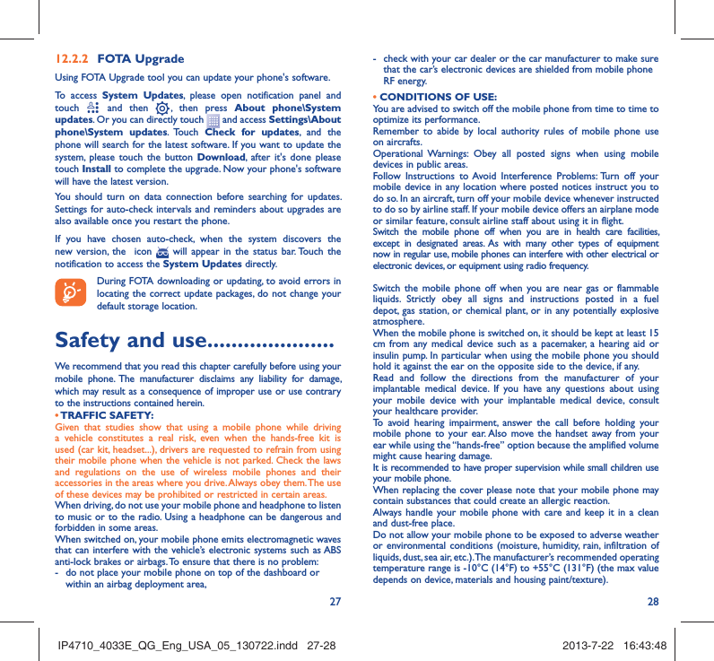 27 2812.2.2  FOTA UpgradeUsing FOTA Upgrade tool you can update your phone&apos;s software.To access System Updates, please open notification panel and touch   and then   , then press About phone\System updates. Or you can directly touch   and access Settings\About phone\System updates. Touch  Check for updates, and the phone will search for the latest software. If you want to update the system, please touch the button Download, after it&apos;s done please touch Install to complete the upgrade. Now your phone&apos;s software will have the latest version.You should turn on data connection before searching for updates. Settings for auto-check intervals and reminders about upgrades are also available once you restart the phone.If you have chosen auto-check, when the system discovers the new version, the  icon   will appear in the status bar. Touch the notification to access the System Updates directly.During FOTA downloading or updating, to avoid errors in locating the correct update packages, do not change your default storage location.Safety and use .....................We recommend that you read this chapter carefully before using your mobile phone. The manufacturer disclaims any liability for damage, which may result as a consequence of improper use or use contrary to the instructions contained herein.• TRAFFIC  SAFETY:Given that studies show that using a mobile phone while driving a vehicle constitutes a real risk, even when the hands-free kit is used (car kit, headset...), drivers are requested to refrain from using their mobile phone when the vehicle is not parked. Check the laws and regulations on the use of wireless mobile phones and their accessories in the areas where you drive. Always obey them. The use of these devices may be prohibited or restricted in certain areas.When driving, do not use your mobile phone and headphone to listen to music or to the radio. Using a headphone can be dangerous and forbidden in some areas.When switched on, your mobile phone emits electromagnetic waves that can interfere with the vehicle’s electronic systems such as ABS anti-lock brakes or airbags. To ensure that there is no problem:-  do not place your mobile phone on top of the dashboard or within an airbag deployment area,-  check with your car dealer or the car manufacturer to make sure that the car’s electronic devices are shielded from mobile phone RF energy.• CONDITIONS OF USE:You are advised to switch off the mobile phone from time to time to optimize its performance.Remember to abide by local authority rules of mobile phone use on aircrafts.Operational Warnings: Obey all posted signs when using mobile devices in public areas. Follow Instructions to Avoid Interference Problems: Turn off your mobile device in any location where posted notices instruct you to do so. In an aircraft, turn off your mobile device whenever instructed to do so by airline staff. If your mobile device offers an airplane mode or similar feature, consult airline staff about using it in flight.Switch the mobile phone off when you are in health care facilities, except in designated areas. As with many other types of equipment now in regular use, mobile phones can interfere with other electrical or electronic devices, or equipment using radio frequency.Switch the mobile phone off when you are near gas or flammable liquids. Strictly obey all signs and instructions posted in a fuel depot, gas station, or chemical plant, or in any potentially explosive atmosphere.When the mobile phone is switched on, it should be kept at least 15 cm from any medical device such as a pacemaker, a hearing aid or insulin pump. In particular when using the mobile phone you should hold it against the ear on the opposite side to the device, if any. Read and follow the directions from the manufacturer of your implantable medical device. If you have any questions about using your mobile device with your implantable medical device, consult your healthcare provider.To avoid hearing impairment, answer the call before holding your mobile phone to your ear. Also move the handset away from your ear while using the “hands-free” option because the amplified volume might cause hearing damage.It is recommended to have proper supervision while small children use your mobile phone.When replacing the cover please note that your mobile phone may contain substances that could create an allergic reaction.Always handle your mobile phone with care and keep it in a clean and dust-free place.Do not allow your mobile phone to be exposed to adverse weather or environmental conditions (moisture, humidity, rain, infiltration of liquids, dust, sea air, etc.). The manufacturer’s recommended operating temperature range is -10°C (14°F) to +55°C (131°F) (the max value depends on device, materials and housing paint/texture).IP4710_4033E_QG_Eng_USA_05_130722.indd   27-28IP4710_4033E_QG_Eng_USA_05_130722.indd   27-28 2013-7-22   16:43:482013-7-22   16:43:48