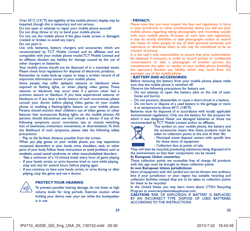 29 30Over 55°C (131°F) the legibility of the mobile phone’s display may be impaired, though this is temporary and not serious. Do not open or attempt to repair your mobile phone yourself.Do not drop, throw or try to bend your mobile phone.Do not use the mobile phone if the glass made screen, is damaged, cracked or broken to avoid any injury.Do not paint it.Use only batteries, battery chargers, and accessories which are recommended by TCT Mobile Limited and its affiliates and are compatible with your mobile phone model.TCT Mobile Limited and its affiliates disclaim any liability for damage caused by the use of other chargers or batteries.Your mobile phone should not be disposed of in a municipal waste. Please check local regulations for disposal of electronic products.Remember to make back-up copies or keep a written record of all important information stored in your mobile phone.Some people may suffer epileptic seizures or blackouts when exposed to flashing lights, or when playing video games. These seizures or blackouts may occur even if a person never had a previous seizure or blackout. If you have experienced seizures or blackouts, or if you have a family history of such occurrences, please consult your doctor before playing video games on your mobile phone or enabling a flashing-lights feature on your mobile phone. Parents should monitor their children’s use of video games or other features that incorporate flashing lights on the mobile phones. All persons should discontinue use and consult a doctor if any of the following symptoms occur: convulsion, eye or muscle twitching, loss of awareness, involuntary movements, or disorientation. To limit the likelihood of such symptoms, please take the following safety precautions:-  Play at the farthest distance possible from the screen.When you play games on your mobile phone, you may experience occasional discomfort in your hands, arms, shoulders, neck, or other parts of your body. Follow these instructions to avoid problems such as tendinitis, carpal tunnel syndrome, or other musculoskeletal disorders:-  Take a minimum of a 15-minute break every hour of game playing.-  If your hands, wrists, or arms become tired or sore while playing, stop and rest for several hours before playing again.-  If you continue to have sore hands, wrists, or arms during or after playing, stop the game and see a doctor.PROTECT YOUR  HEARING To prevent possible hearing damage, do not listen at high volume levels for long periods. Exercise caution when holding your device near your ear while the loudspeaker is in use.• PRIVACY:Please note that you must respect the laws and regulations in force in your jurisdiction or other jurisdiction(s) where you will use your mobile phone regarding taking photographs and recording sounds with your mobile phone. Pursuant to such laws and regulations, it may be strictly forbidden to take photographs and/or to record the voices of other people or any of their personal attributes, and reproduce or distribute them, as this may be considered to be an invasion of privacy.  It is the user’s sole responsibility to ensure that prior authorization be obtained, if necessary, in order to record private or confidential conversations or take a photograph of another person; the manufacturer, the seller or vendor of your mobile phone (including the operator) disclaim any liability which may result from the improper use of the mobile phone.• BATTERY AND ACCESSORIES:Before removing the battery from your mobile phone, please make sure that the mobile phone is switched off. Observe the following precautions for battery use: -  Do not attempt to open the battery (due to the risk of toxic fumes and burns). -  Do not puncture, disassemble or cause a short-circuit in a battery, -  Do not burn or dispose of a used battery in the garbage or store it at temperatures above 60°C (140°F). Batteries must be disposed of in accordance with locally applicable environmental regulations. Only use the battery for the purpose for which it was designed. Never use damaged batteries or those not recommended by TCT Mobile Limited and/or its affiliates.  This symbol on your mobile phone, the battery and the accessories means that these products must be taken to collection points at the end of their life: -  Municipal waste disposal centers with specific bins for these items of equipment  - Collection bins at points of sale.They will then be recycled, preventing substances being disposed of in the environment, so that their components can be reused.In European Union countries:These collection points are accessible free of charge. All products with this sign must be brought to these collection points.In non European Union jurisdictions:Items of equipment with this symbol are not be thrown into ordinary bins if your jurisdiction or your region has suitable recycling and collection facilities; instead they are to be taken to collection points for them to be recycled.In the United States you may learn more about CTIA’s Recycling Program at www.recyclewirelessphones.comCAUTION: RISK OF EXPLOSION IF BATTERY IS REPLACED BY AN INCORRECT TYPE. DISPOSE OF USED BATTERIES ACCORDING TO THE  INSTRUCTIONSIP4710_4033E_QG_Eng_USA_05_130722.indd   29-30IP4710_4033E_QG_Eng_USA_05_130722.indd   29-30 2013-7-22   16:43:482013-7-22   16:43:48
