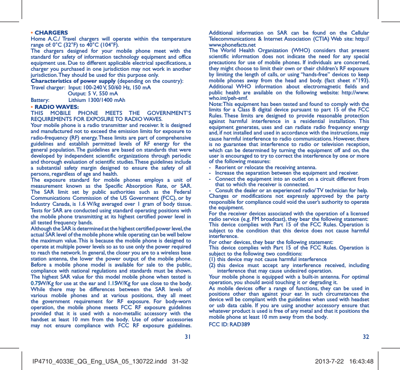 31 32• CHARGERSHome A.C./ Travel chargers will operate within the temperature range of: 0°C (32°F) to 40°C (104°F).The chargers designed for your mobile phone meet with the standard for safety of information technology equipment and office equipment use. Due to different applicable electrical specifications, a charger you purchased in one jurisdiction may not work in another jurisdiction. They should be used for this purpose only.Characteristics of power supply (depending on the country):Travel charger:  Input: 100-240 V, 50/60 Hz, 150 mA                     Output: 5 V, 550 mA Battery:  Lithium 1300/1400 mAh• RADIO WAVES:THIS MOBILE PHONE MEETS THE GOVERNMENT’S REQUIREMENTS FOR EXPOSURE TO RADIO WAVES.Your mobile phone is a radio transmitter and receiver. It is designed and manufactured not to exceed the emission limits for exposure to radio-frequency (RF) energy. These limits are part of comprehensive guidelines and establish permitted levels of RF energy for the general population. The guidelines are based on standards that were developed by independent scientific organizations through periodic and thorough evaluation of scientific studies. These guidelines include a substantial safety margin designed to ensure the safety of all persons, regardless of age and health.The exposure standard for mobile phones employs a unit of measurement known as the Specific Absorption Rate, or SAR. The SAR limit set by public authorities such as the Federal Communications Commission of the US Government (FCC), or by Industry Canada, is 1.6 W/kg averaged over 1 gram of body tissue. Tests for SAR are conducted using standard operating positions with the mobile phone transmitting at its highest certified power level in all tested frequency bands.Although the SAR is determined at the highest certified power level, the actual SAR level of the mobile phone while operating can be well below the maximum value. This is because the mobile phone is designed to operate at multiple power levels so as to use only the power required to reach the network. In general, the closer you are to a wireless base station antenna, the lower the power output of the mobile phone. Before a mobile phone model is available for sale to the public, compliance with national regulations and standards must be shown.The highest SAR value for this model mobile phone when tested is 0.75 W/Kg for use at the ear and 1.15 W/Kg for use close to the body. While there may be differences between the SAR levels of various mobile phones and at various positions, they all meet the government requirement for RF exposure. For body-worn operation, the mobile phone meets FCC RF exposure guidelines provided that it is used with a non-metallic accessory with the handset at least 10 mm from the body. Use of other accessories may not ensure compliance with FCC RF exposure guidelines.Additional information on SAR can be found on the Cellular Telecommunications &amp; Internet Association (CTIA) Web site: http://www.phonefacts.netThe World Health Organization (WHO) considers that present scientific information does not indicate the need for any special precautions for use of mobile phones. If individuals are concerned, they might choose to limit their own or their children’s RF exposure by limiting the length of calls, or using “hands-free” devices to keep mobile phones away from the head and body. (fact sheet n°193). Additional WHO information about electromagnetic fields and public health are available on the following website: http://www.who.int/peh-emf. Note: This equipment has been tested and found to comply with the limits for a Class B digital device pursuant to part 15 of the FCC Rules. These limits are designed to provide reasonable protection against harmful interference in a residential installation. This equipment generates, uses and can radiate radio frequency energy and, if not installed and used in accordance with the instructions, may cause harmful interference to radio communications. However, there is no guarantee that interference to radio or television reception, which can be determined by turning the equipment off and on, the user is encouraged to try to correct the interference by one or more of the following measures:-  Reorient or relocate the receiving antenna.-  Increase the separation between the equipment and receiver.-  Connect the equipment into an outlet on a circuit different from that to which the receiver is connected.-  Consult the dealer or an experienced radio/ TV technician for help.Changes or modifications not expressly approved by the party responsible for compliance could void the user’s authority to operate the equipment.For the receiver devices associated with the operation of a licensed radio service (e.g. FM broadcast), they bear the following statement:This device complies with Part 15 of the FCC Rules. Operation is subject to the condition that this device does not cause harmful interference.For other devices, they bear the following statement:This device complies with Part 15 of the FCC Rules. Operation is subject to the following two conditions:(1) this device may not cause harmful interference(2)  this device must accept any interference received, including interference that may cause undesired operation.Your mobile phone is equipped with a built-in antenna. For optimal operation, you should avoid touching it or degrading it.As mobile devices offer a range of functions, they can be used in positions other than against your ear. In such circumstances the device will be compliant with the guidelines when used with headset or usb data cable. If you are using another accessory ensure that whatever product is used is free of any metal and that it positions the mobile phone at least 10 mm away from the body.FCC ID: RAD389IP4710_4033E_QG_Eng_USA_05_130722.indd   31-32IP4710_4033E_QG_Eng_USA_05_130722.indd   31-32 2013-7-22   16:43:482013-7-22   16:43:48