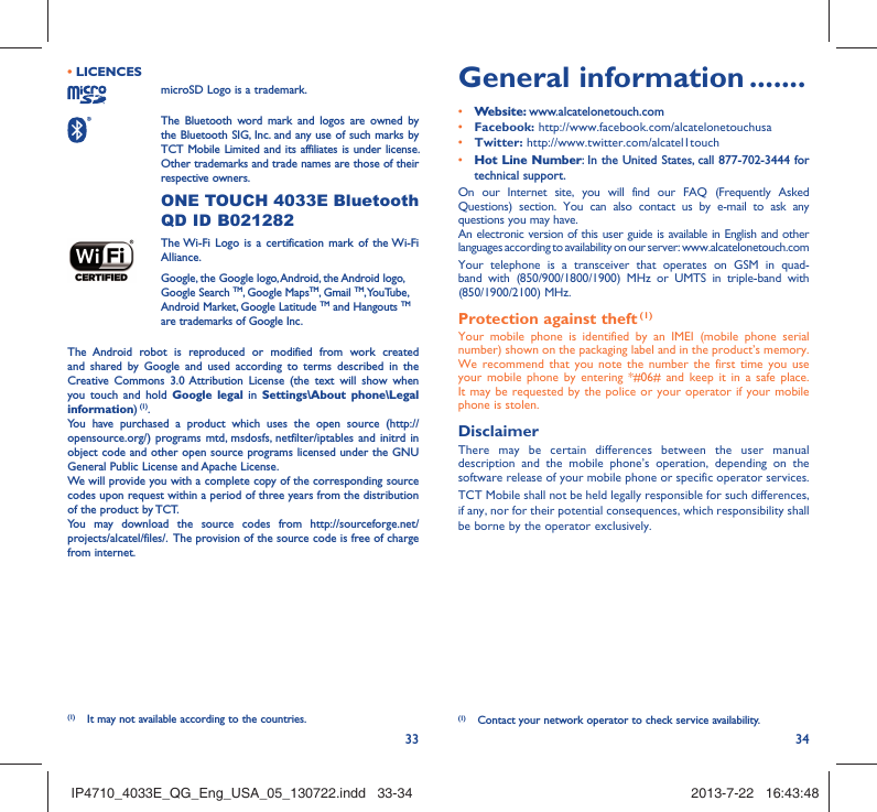 33 34• LICENCES microSD Logo is a trademark. The Bluetooth word mark and logos are owned by the Bluetooth SIG, Inc. and any use of such marks by TCT Mobile Limited and its affiliates is under license. Other trademarks and trade names are those of their respective owners.  ONE TOUCH 4033E Bluetooth QD ID B021282 The Wi-Fi Logo is a certification mark of the Wi-Fi Alliance.Google, the Google logo, Android, the Android logo, Google Search TM, Google MapsTM, Gmail TM, YouTube, Android Market, Google Latitude TM and Hangouts TM are trademarks of Google Inc.The Android robot is reproduced or modified from work created and shared by Google and used according to terms described in the Creative Commons 3.0 Attribution License (the text will show when you touch and hold Google legal in Settings\About phone\Legal information) (1).You have purchased a product which uses the open source (http://opensource.org/) programs mtd, msdosfs, netfilter/iptables and initrd in object code and other open source programs licensed under the GNU General Public License and Apache License. We will provide you with a complete copy of the corresponding source codes upon request within a period of three years from the distribution of the product by TCT. You may download the source codes from http://sourceforge.net/projects/alcatel/files/.  The provision of the source code is free of charge from internet. General information .......• Website: www.alcatelonetouch.com• Facebook: http://www.facebook.com/alcatelonetouchusa• Twitter: http://www.twitter.com/alcatel1touch• Hot Line Number: In the United States, call 877-702-3444 for technical support.On our Internet site, you will find our FAQ (Frequently Asked Questions) section. You can also contact us by e-mail to ask any questions you may have. An electronic version of this user guide is available in English and other languages according to availability on our server: www.alcatelonetouch.comYour telephone is a transceiver that operates on GSM in quad-band with (850/900/1800/1900) MHz or UMTS in triple-band with (850/1900/2100) MHz.Protection against theft (1)Your mobile phone is identified by an IMEI (mobile phone serial number) shown on the packaging label and in the product’s memory. We recommend that you note the number the first time you use your mobile phone by entering *#06# and keep it in a safe place. It may be requested by the police or your operator if your mobile phone is stolen. DisclaimerThere may be certain differences between the user manual description and the mobile phone’s operation, depending on the software release of your mobile phone or specific operator services.TCT Mobile shall not be held legally responsible for such differences, if any, nor for their potential consequences, which responsibility shall be borne by the operator exclusively.(1)  Contact your network operator to check service availability.(1)  It may not available according to the countries.IP4710_4033E_QG_Eng_USA_05_130722.indd   33-34IP4710_4033E_QG_Eng_USA_05_130722.indd   33-34 2013-7-22   16:43:482013-7-22   16:43:48