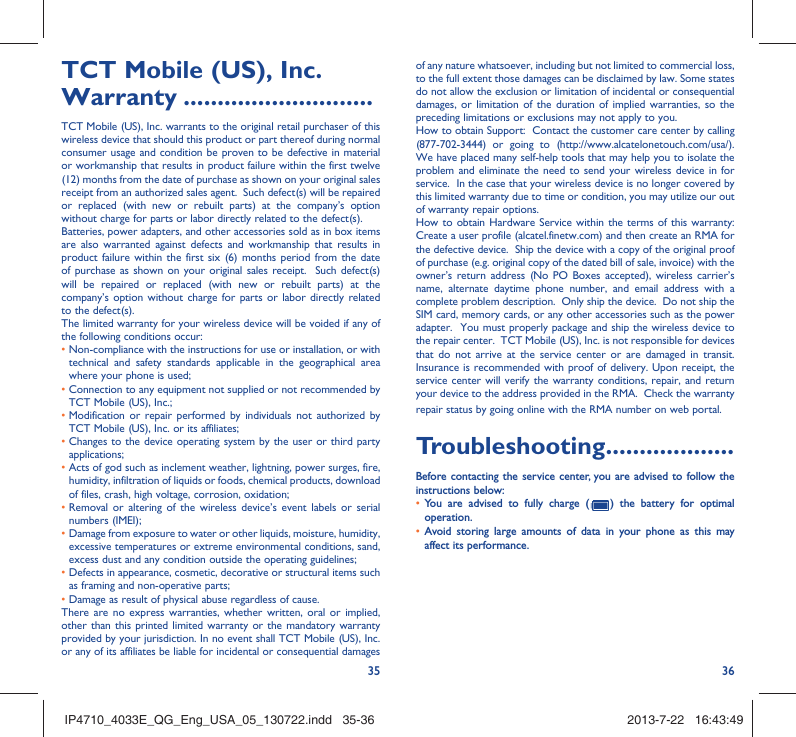 35 36TCT Mobile (US), Inc. Warranty ............................TCT Mobile (US), Inc. warrants to the original retail purchaser of this wireless device that should this product or part thereof during normal consumer usage and condition be proven to be defective in material or workmanship that results in product failure within the first twelve (12) months from the date of purchase as shown on your original sales receipt from an authorized sales agent.  Such defect(s) will be repaired or replaced (with new or rebuilt parts) at the company’s option without charge for parts or labor directly related to the defect(s). Batteries, power adapters, and other accessories sold as in box items are also warranted against defects and workmanship that results in product failure within the first six (6) months period from the date of purchase as shown on your original sales receipt.  Such defect(s) will be repaired or replaced (with new or rebuilt parts) at the company’s option without charge for parts or labor directly related to the defect(s). The limited warranty for your wireless device will be voided if any of the following conditions occur: •  Non-compliance with the instructions for use or installation, or with technical and safety standards applicable in the geographical area where your phone is used;•  Connection to any equipment not supplied or not recommended by TCT Mobile (US), Inc.;•  Modification or repair performed by individuals not authorized by TCT Mobile (US), Inc. or its affiliates; •  Changes to the device operating system by the user or third party applications;•  Acts of god such as inclement weather, lightning, power surges, fire, humidity, infiltration of liquids or foods, chemical products, download of files, crash, high voltage, corrosion, oxidation;•  Removal or altering of the wireless device’s event labels or serial numbers (IMEI);•  Damage from exposure to water or other liquids, moisture, humidity, excessive temperatures or extreme environmental conditions, sand, excess dust and any condition outside the operating guidelines;•  Defects in appearance, cosmetic, decorative or structural items such as framing and non-operative parts;• Damage as result of physical abuse regardless of cause. There are no express warranties, whether written, oral or implied, other than this printed limited warranty or the mandatory warranty provided by your jurisdiction. In no event shall TCT Mobile (US), Inc. or any of its affiliates be liable for incidental or consequential damages of any nature whatsoever, including but not limited to commercial loss, to the full extent those damages can be disclaimed by law. Some states do not allow the exclusion or limitation of incidental or consequential damages, or limitation of the duration of implied warranties, so the preceding limitations or exclusions may not apply to you.How to obtain Support:  Contact the customer care center by calling (877-702-3444) or going to (http://www.alcatelonetouch.com/usa/).  We have placed many self-help tools that may help you to isolate the problem and eliminate the need to send your wireless device in for service.  In the case that your wireless device is no longer covered by this limited warranty due to time or condition, you may utilize our out of warranty repair options. How to obtain Hardware Service within the terms of this warranty: Create a user profile (alcatel.finetw.com) and then create an RMA for the defective device.  Ship the device with a copy of the original proof of purchase (e.g. original copy of the dated bill of sale, invoice) with the owner’s return address (No PO Boxes accepted), wireless carrier’s name, alternate daytime phone number, and email address with a complete problem description.  Only ship the device.  Do not ship the SIM card, memory cards, or any other accessories such as the power adapter.  You must properly package and ship the wireless device to the repair center.  TCT Mobile (US), Inc. is not responsible for devices that do not arrive at the service center or are damaged in transit.  Insurance is recommended with proof of delivery. Upon receipt, the service center will verify the warranty conditions, repair, and return your device to the address provided in the RMA.  Check the warranty repair status by going online with the RMA number on web portal. Troubleshooting...................Before contacting the service center, you are advised to follow the instructions below:•  You are advised to fully charge (   ) the battery for optimal operation.•  Avoid storing large amounts of data in your phone as this may affect its performance.IP4710_4033E_QG_Eng_USA_05_130722.indd   35-36IP4710_4033E_QG_Eng_USA_05_130722.indd   35-36 2013-7-22   16:43:492013-7-22   16:43:49