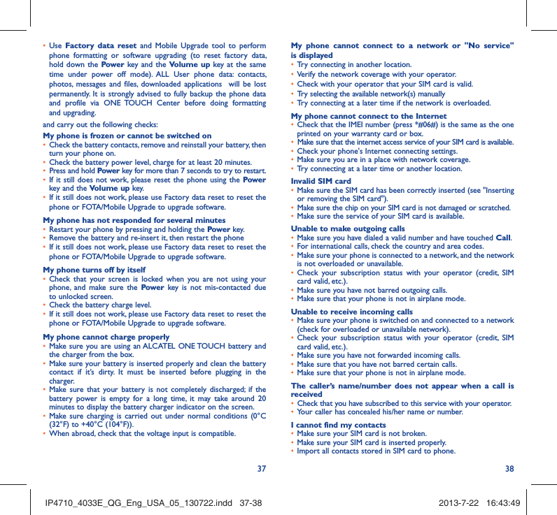 37 38•  Use  Factory data reset and Mobile Upgrade tool to perform phone formatting or software upgrading (to reset factory data, hold down the Power key and the Volume up key at the same time under power off mode). ALL User phone data: contacts, photos, messages and files, downloaded applications  will be lost permanently. It is strongly advised to fully backup the phone data and profile via ONE TOUCH Center before doing formatting and upgrading. and carry out the following checks:My phone is frozen or cannot be switched on •  Check the battery contacts, remove and reinstall your battery, then turn your phone on.•  Check the battery power level, charge for at least 20 minutes.•  Press and hold Power key for more than 7 seconds to try to restart.•  If it still does not work, please reset the phone using the Power key and the Volume up key.•  If it still does not work, please use Factory data reset to reset the phone or FOTA/Mobile Upgrade to upgrade software.My phone has not responded for several minutes•  Restart your phone by pressing and holding the Power key.•  Remove the battery and re-insert it, then restart the phone •  If it still does not work, please use Factory data reset to reset the phone or FOTA/Mobile Upgrade to upgrade software.My phone turns off by itself•  Check that your screen is locked when you are not using your phone, and make sure the Power key is not mis-contacted due to unlocked screen.•  Check the battery charge level.•  If it still does not work, please use Factory data reset to reset the phone or FOTA/Mobile Upgrade to upgrade software.My phone cannot charge properly•  Make sure you are using an ALCATEL ONE TOUCH battery and the charger from the box.•  Make sure your battery is inserted properly and clean the battery contact if it’s dirty. It must be inserted before plugging in the charger.•  Make sure that your battery is not completely discharged; if the battery power is empty for a long time, it may take around 20 minutes to display the battery charger indicator on the screen.•  Make sure charging is carried out under normal conditions (0°C (32°F) to +40°C (104°F)).•  When abroad, check that the voltage input is compatible.My phone cannot connect to a network or &quot;No service&quot; is displayed•  Try connecting in another location.•  Verify the network coverage with your operator.•  Check with your operator that your SIM card is valid.•  Try selecting the available network(s) manually •  Try connecting at a later time if the network is overloaded.My phone cannot connect to the Internet•  Check that the IMEI number (press *#06#) is the same as the one printed on your warranty card or box.•  Make sure that the internet access service of your SIM card is available.•  Check your phone&apos;s Internet connecting settings.•  Make sure you are in a place with network coverage.•  Try connecting at a later time or another location.Invalid SIM card•  Make sure the SIM card has been correctly inserted (see &quot;Inserting or removing the SIM card&quot;).•  Make sure the chip on your SIM card is not damaged or scratched.•  Make sure the service of your SIM card is available.Unable to make outgoing calls•  Make sure you have dialed a valid number and have touched Call.•  For international calls, check the country and area codes.•  Make sure your phone is connected to a network, and the network is not overloaded or unavailable.•  Check your subscription status with your operator (credit, SIM card valid, etc.).•  Make sure you have not barred outgoing calls.•  Make sure that your phone is not in airplane mode.Unable to receive incoming calls•  Make sure your phone is switched on and connected to a network (check for overloaded or unavailable network).•  Check your subscription status with your operator (credit, SIM card valid, etc.).•  Make sure you have not forwarded incoming calls.•  Make sure that you have not barred certain calls.•  Make sure that your phone is not in airplane mode.The caller’s name/number does not appear when a call is received•  Check that you have subscribed to this service with your operator.•  Your caller has concealed his/her name or number.I cannot find my contacts•  Make sure your SIM card is not broken.•  Make sure your SIM card is inserted properly.•  Import all contacts stored in SIM card to phone.IP4710_4033E_QG_Eng_USA_05_130722.indd   37-38IP4710_4033E_QG_Eng_USA_05_130722.indd   37-38 2013-7-22   16:43:492013-7-22   16:43:49