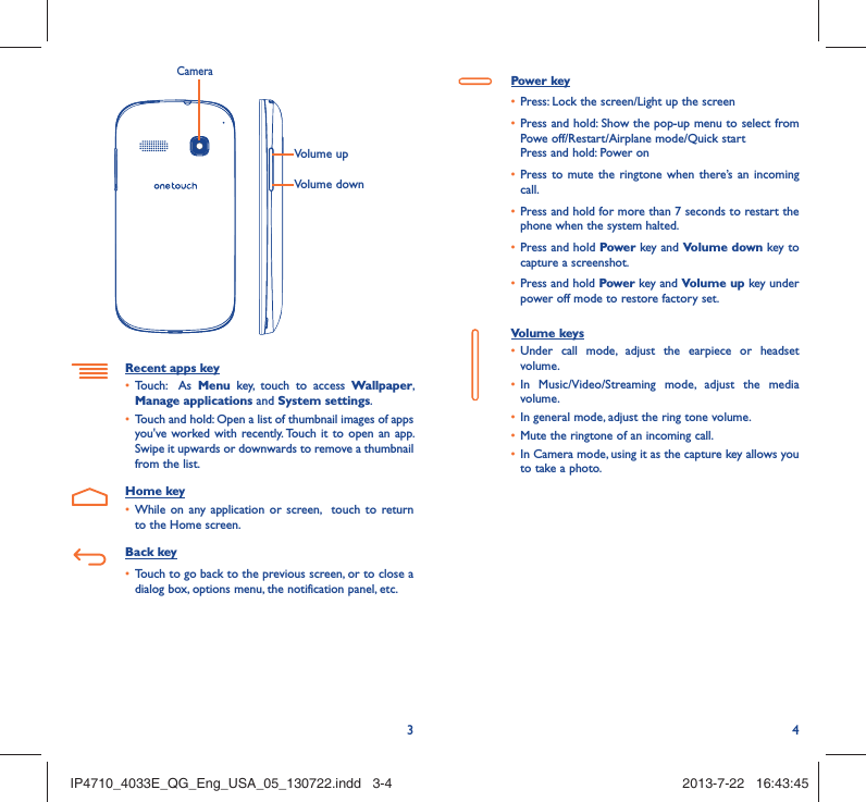 34Volume upVolume downCameraRecent apps key•  Touch:  As Menu key, touch to access Wallpaper, Manage applications and System settings.•  Touch and hold: Open a list of thumbnail images of apps you&apos;ve worked with recently. Touch it to open an app. Swipe it upwards or downwards to remove a thumbnail from the list. Home key•  While on any application or screen,  touch to return to the Home screen.Back key•  Touch to go back to the previous screen, or to close a dialog box, options menu, the notification panel, etc.Power key•  Press: Lock the screen/Light up the screen•  Press and hold: Show the pop-up menu to select from Powe off/Restart/Airplane mode/Quick startPress and hold: Power on•  Press to mute the ringtone when there’s an incoming call.•  Press and hold for more than 7 seconds to restart the phone when the system halted. •  Press and hold Power key and Volume down key to capture a screenshot. •  Press and hold Power key and Volume up key under power off mode to restore factory set.Volume keys •  Under call mode, adjust the earpiece or headset volume.•  In Music/Video/Streaming mode, adjust the media volume.•  In general mode, adjust the ring tone volume.•  Mute the ringtone of an incoming call.•  In Camera mode, using it as the capture key allows you to take a photo. IP4710_4033E_QG_Eng_USA_05_130722.indd   3-4IP4710_4033E_QG_Eng_USA_05_130722.indd   3-4 2013-7-22   16:43:452013-7-22   16:43:45