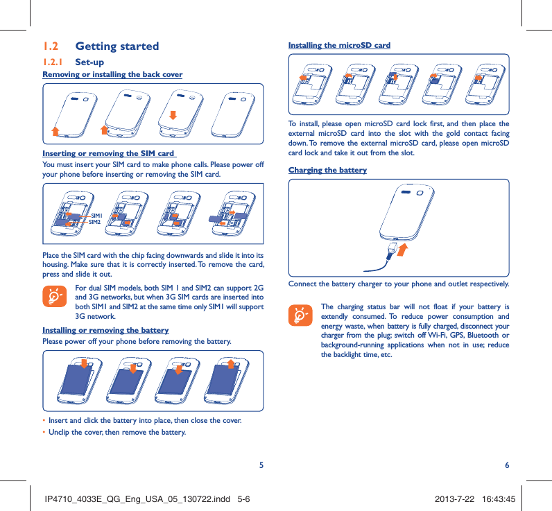 561.2  Getting started1.2.1   Set-upRemoving or installing the back coverInserting or removing the SIM card You must insert your SIM card to make phone calls. Please power off your phone before inserting or removing the SIM card.SIM1SIM2Place the SIM card with the chip facing downwards and slide it into its housing. Make sure that it is correctly inserted. To remove the card, press and slide it out. For dual SIM models, both SIM 1 and SIM2 can support 2G and 3G networks, but when 3G SIM cards are inserted into both SIM1 and SIM2 at the same time only SIM1 will support 3G network.Installing or removing the batteryPlease power off your phone before removing the battery.•  Insert and click the battery into place, then close the cover.•  Unclip the cover, then remove the battery.Installing the microSD cardTo install, please open microSD card lock first, and then place the external microSD card into the slot with the gold contact facing down. To remove the external microSD card, please open microSD card lock and take it out from the slot.Charging the batteryConnect the battery charger to your phone and outlet respectively.   The charging status bar will not float if your battery is extendly consumed. To reduce power consumption and energy waste, when battery is fully charged, disconnect your charger from the plug; switch off Wi-Fi, GPS, Bluetooth or background-running applications when not in use; reduce the backlight time, etc.IP4710_4033E_QG_Eng_USA_05_130722.indd   5-6IP4710_4033E_QG_Eng_USA_05_130722.indd   5-6 2013-7-22   16:43:452013-7-22   16:43:45