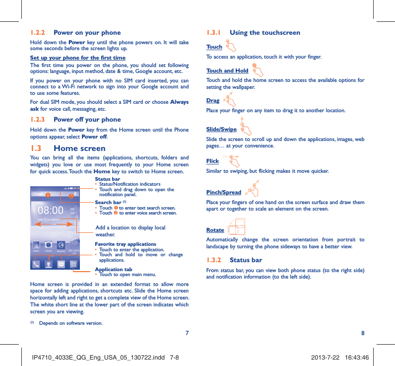 781.2.2  Power on your phoneHold down the Power key until the phone powers on. It will take some seconds before the screen lights up.Set up your phone for the first timeThe first time you power on the phone, you should set following options: language, input method, date &amp; time, Google account, etc.If you power on your phone with no SIM card inserted, you can connect to a Wi-Fi network to sign into your Google account and to use some features.For dual SIM mode, you should select a SIM card or choose Always ask for voice call, messaging, etc. 1.2.3  Power off your phoneHold down the Power key from the Home screen until the Phone options appear, select Power off.1.3  Home screenYou can bring all the items (applications, shortcuts, folders and widgets) you love or use most frequently to your Home screen for quick access. Touch the Home key to switch to Home screen.Status bar•  Status/Notification indicators •  Touch and drag down to open the notification panel.Application tab•  Touch to open main menu.Search bar (1)•  Touch n to enter text search screen. •  Touch o to enter voice search screen.Favorite tray applications•  Touch to enter the application.•  Touch and hold to move or change applications.Add a location to display local weather.Home screen is provided in an extended format to allow more space for adding applications, shortcuts etc. Slide the Home screen horizontally left and right to get a complete view of the Home screen. The white short line at the lower part of the screen indicates which screen you are viewing.1.3.1  Using the touchscreenTouch  To access an application, touch it with your finger.Touch and Hold  Touch and hold the home screen to access the available options for setting the wallpaper.Drag  Place your finger on any item to drag it to another location.Slide/Swipe  Slide the screen to scroll up and down the applications, images, web pages… at your convenience.Flick  Similar to swiping, but flicking makes it move quicker.Pinch/Spread  Place your fingers of one hand on the screen surface and draw them apart or together to scale an element on the screen.Rotate  Automatically change the screen orientation from portrait to landscape by turning the phone sideways to have a better view.1.3.2  Status barFrom status bar, you can view both phone status (to the right side) and notification information (to the left side). (1)  Depends on software version.IP4710_4033E_QG_Eng_USA_05_130722.indd   7-8IP4710_4033E_QG_Eng_USA_05_130722.indd   7-8 2013-7-22   16:43:462013-7-22   16:43:46