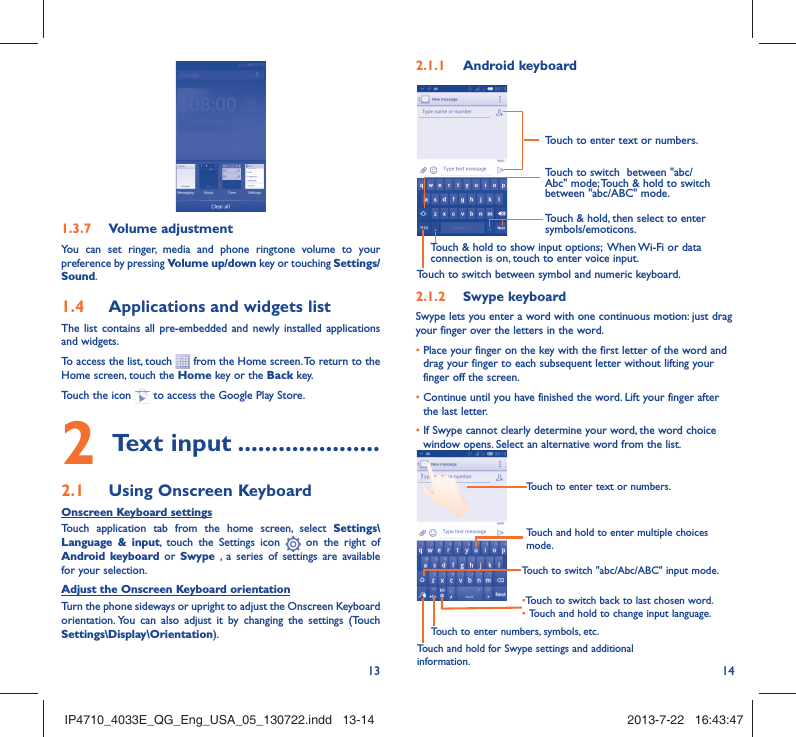 13 141.3.7  Volume adjustmentYou can set ringer, media and phone ringtone volume to your preference by pressing Volume up/down key or touching Settings/Sound.1.4  Applications and widgets listThe list contains all pre-embedded and newly installed applications and widgets.To access the list, touch   from the Home screen. To return to the Home screen, touch the Home key or the Back key.Touch the icon   to access the Google Play Store.  2 Text input .....................2.1  Using Onscreen KeyboardOnscreen Keyboard settingsTouch application tab from the home screen, select Settings\Language &amp; input, touch the Settings icon   on the right of  Android keyboard or Swype , a series of settings are available for your selection. Adjust the Onscreen Keyboard orientationTurn the phone sideways or upright to adjust the Onscreen Keyboard orientation. You can also adjust it by changing the settings (Touch  Settings\Display\Orientation).2.1.1  Android keyboardTouch to switch between symbol and numeric keyboard.Touch &amp; hold, then select to enter symbols/emoticons.Touch to enter text or numbers.Touch &amp; hold to show input options;  When Wi-Fi or data connection is on, touch to enter voice input.Touch to switch  between &quot;abc/Abc&quot; mode; Touch &amp; hold to switch between &quot;abc/ABC&quot; mode.2.1.2  Swype keyboardSwype lets you enter a word with one continuous motion: just drag your finger over the letters in the word.•  Place your finger on the key with the first letter of the word and drag your finger to each subsequent letter without lifting your finger off the screen.•  Continue until you have finished the word. Lift your finger after the last letter.•  If Swype cannot clearly determine your word, the word choice window opens. Select an alternative word from the list.Touch and hold to enter multiple choices mode.• Touch to switch back to last chosen word.•  Touch and hold to change input language.Touch to enter text or numbers.Touch to switch &quot;abc/Abc/ABC&quot; input mode.Touch and hold for Swype settings and additional information.Touch to enter numbers, symbols, etc.IP4710_4033E_QG_Eng_USA_05_130722.indd   13-14IP4710_4033E_QG_Eng_USA_05_130722.indd   13-14 2013-7-22   16:43:472013-7-22   16:43:47