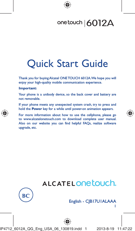 1English - CJB17U1ALAAAQuick Start GuideThank you for buying Alcatel ONE TOUCH 6012A. We hope you will enjoy your high-quality mobile communication experience.Important:Your phone is a unibody device, so the back cover and battery are not removable.If your phone meets any unexpected system crash, try to press and hold the Power key for a while until power-on animation appears.For more information about how to use the cellphone, please go to www.alcatelonetouch.com to download complete user manual. Also on our website you can find helpful FAQs, realize software upgrade, etc.6012AIP4712_6012A_QG_Eng_USA_06_130819.indd   1IP4712_6012A_QG_Eng_USA_06_130819.indd   1 2013-8-19   11:47:222013-8-19   11:47:22