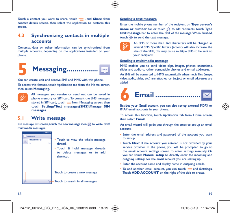 18 19Sending a text messageEnter the mobile phone number of the recipient on Type person’s name or number bar or touch   to add recipients, touch Type text message bar to enter the text of the message. When finished, touch   to send the text message. An SMS of more than 160 characters will be charged as several SMS. Specific letters (accent) will also increase the size of the SMS, this may cause multiple SMS to be sent to your recipient.Sending a multimedia messageMMS enables you to send video clips, images, photos, animations, slides and audio to other compatible phones and e-mail addresses. An SMS will be converted to MMS automatically when media files (image, video, audio, slides, etc.) are attached or Subject or email addresses are added.6  Email .......................Besides your Gmail account, you can also set-up external POP3 or IMAP email accounts in your phone.To access this function, touch Application tab from Home screen, then select Email.An email wizard will guide you through the steps to set-up an email account.•  Enter the email address and password of the account you want to set-up.•  Touch Next. If the account you entered is not provided by your service provider in the phone, you will be prompted to go to the email account settings screen to enter settings manually. Or you can touch Manual setup to directly enter the incoming and outgoing settings for the email account you are setting up.•  Enter the account name and display name in outgoing emails.•  To add another email account, you can touch   and Settings. Touch ADD ACCOUNT on the right of the title to create.Touch a contact you want to share, touch   , and Share from contact details screen, then select the application to perform this action. 4.3  Synchronizing contacts in multiple accountsContacts, data or other information can be synchronized from multiple accounts, depending on the applications installed on your phone.5 Messaging ................You can create, edit and receive SMS and MMS with this phone.To access this feature, touch Application tab from the Home screen, then select Messaging. All messages you receive or send out can be saved in phone memory or SIM card. To consult the SMS messages stored in SIM card, touch   from Messaging screen, then touch  Settings\Text messages(SMS)\Manage SIM messages.5.1  Write messageOn message list screen, touch the new message icon   to write text/multimedia messages.Touch to create a new messageTouch to search in all messages•  Touch to view the whole message thread.•  Touch &amp; hold message threads to delete messages or to add shortcut. IP4712_6012A_QG_Eng_USA_06_130819.indd   18-19IP4712_6012A_QG_Eng_USA_06_130819.indd   18-19 2013-8-19   11:47:242013-8-19   11:47:24