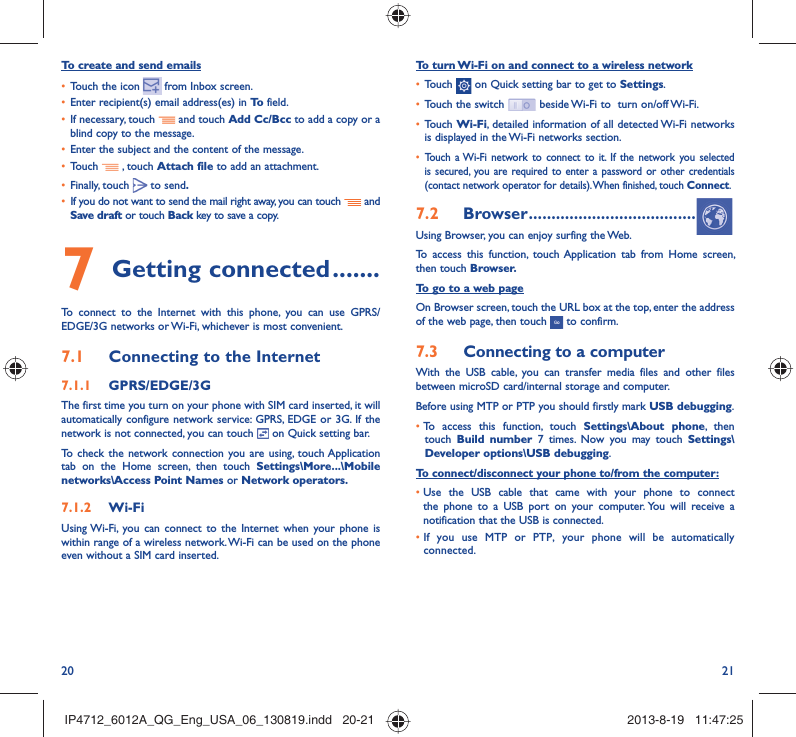 20 21To turn Wi-Fi on and connect to a wireless network•  Touch   on Quick setting bar to get to Settings.•  Touch the switch   beside Wi-Fi to  turn on/off Wi-Fi.•  Touch Wi-Fi, detailed information of all detected Wi-Fi networks is displayed in the Wi-Fi networks section.•  Touch a Wi-Fi network to connect to it. If the network you selected is secured, you are required to enter a password or other credentials (contact network operator for details). When finished, touch Connect.7.2  Browser .....................................Using Browser, you can enjoy surfing the Web.To access this function, touch Application tab from Home screen, then touch Browser.To go to a web pageOn Browser screen, touch the URL box at the top, enter the address of the web page, then touch   to confirm. 7.3  Connecting to a computerWith the USB cable, you can transfer media files and other files between microSD card/internal storage and computer. Before using MTP or PTP you should firstly mark USB debugging. •  To access this function, touch Settings\About phone, then touch  Build number 7 times. Now you may touch Settings\Developer options\USB debugging.To connect/disconnect your phone to/from the computer:•  Use the USB cable that came with your phone to connect the phone to a USB port on your computer. You will receive a notification that the USB is connected.•  If you use MTP or PTP, your phone will be automatically connected.To create and send emails•  Touch the icon     from  Inbox  screen.•  Enter recipient(s) email address(es) in To  field.•  If necessary, touch   and touch Add Cc/Bcc to add a copy or a blind copy to the message.•  Enter the subject and the content of the message.•  Touch   , touch Attach file to add an attachment.•  Finally, touch   to send.•  If you do not want to send the mail right away, you can touch   and Save draft or touch Back key to save a copy. 7 Getting connected .......To connect to the Internet with this phone, you can use GPRS/EDGE/3G networks or Wi-Fi, whichever is most convenient.7.1  Connecting to the Internet7.1.1  GPRS/EDGE/3GThe first time you turn on your phone with SIM card inserted, it will automatically configure network service: GPRS, EDGE or 3G. If the network is not connected, you can touch   on Quick setting bar.To check the network connection you are using, touch Application tab on the Home screen, then touch Settings\More...\Mobile networks\Access Point Names or Network operators.7.1.2  Wi-FiUsing Wi-Fi, you can connect to the Internet when your phone is within range of a wireless network. Wi-Fi can be used on the phone even without a SIM card inserted.IP4712_6012A_QG_Eng_USA_06_130819.indd   20-21IP4712_6012A_QG_Eng_USA_06_130819.indd   20-21 2013-8-19   11:47:252013-8-19   11:47:25