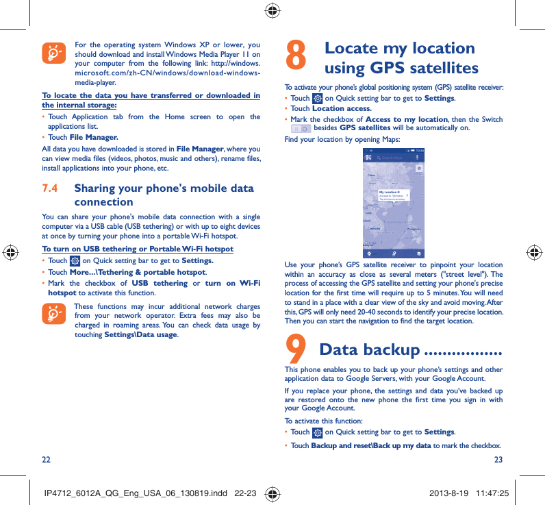 22 238   Locate my location using GPS satellitesTo activate your phone’s global positioning system (GPS) satellite receiver:•  Touch   on Quick setting bar to get to Settings.•  Touch Location access.•  Mark the checkbox of Access to my location, then the Switch  besides GPS satellites will be automatically on.Find your location by opening Maps:Use your phone’s GPS satellite receiver to pinpoint your location within an accuracy as close as several meters (&quot;street level&quot;). The process of accessing the GPS satellite and setting your phone&apos;s precise location for the first time will require up to 5 minutes. You will need to stand in a place with a clear view of the sky and avoid moving. After this, GPS will only need 20-40 seconds to identify your precise location. Then you can start the navigation to find the target location.9 Data backup .................This phone enables you to back up your phone’s settings and other application data to Google Servers, with your Google Account. If you replace your phone, the settings and data you’ve backed up are restored onto the new phone the first time you sign in with your Google Account. To activate this function:•  Touch   on Quick setting bar to get to Settings.•  Touch Backup and reset\Back up my data to mark the checkbox.  For the operating system Windows XP or lower, you should download and install Windows Media Player 11 on your computer from the following link: http://windows.microsoft.com/zh-CN/windows/download-windows-media-player.To locate the data you have transferred or downloaded in the internal storage:•  Touch Application tab from the Home screen to open the applications list.•  Touch File Manager.All data you have downloaded is stored in File Manager, where you can view media files (videos, photos, music and others), rename files, install applications into your phone, etc.7.4  Sharing your phone&apos;s mobile data connectionYou can share your phone&apos;s mobile data connection with a single computer via a USB cable (USB tethering) or with up to eight devices at once by turning your phone into a portable Wi-Fi hotspot.To turn on USB tethering or Portable Wi-Fi hotspot•  Touch   on Quick setting bar to get to Settings.•  Touch More...\Tethering &amp; portable hotspot.•  Mark the checkbox of USB tethering or turn on Wi-Fi hotspot to activate this function. These functions may incur additional network charges from your network operator. Extra fees may also be charged in roaming areas. You can check data usage by touching Settings\Data usage.IP4712_6012A_QG_Eng_USA_06_130819.indd   22-23IP4712_6012A_QG_Eng_USA_06_130819.indd   22-23 2013-8-19   11:47:252013-8-19   11:47:25