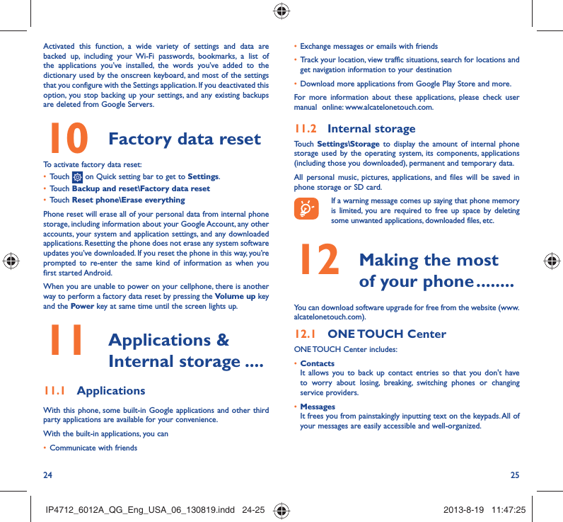 24 25•  Exchange messages or emails with friends•  Track your location, view traffic situations, search for locations and get navigation information to your destination•  Download more applications from Google Play Store and more.For more information about these applications, please check user manual  online: www.alcatelonetouch.com.11.2  Internal storageTouch  Settings\Storage to display the amount of internal phone storage used by the operating system, its components, applications (including those you downloaded), permanent and temporary data. All personal music, pictures, applications, and files will be saved in  phone storage or SD card.If a warning message comes up saying that phone memory is limited, you are required to free up space by deleting some unwanted applications, downloaded files, etc.12   Making the most of your phone ........You can download software upgrade for free from the website (www.alcatelonetouch.com). 12.1  ONE TOUCH  CenterONE TOUCH Center includes:•  ContactsIt allows you to back up contact entries so that you don&apos;t have to worry about losing, breaking, switching phones or changing service providers.•  MessagesIt frees you from painstakingly inputting text on the keypads. All of your messages are easily accessible and well-organized.Activated this function, a wide variety of settings and data are backed up, including your Wi-Fi passwords, bookmarks, a list of the applications you’ve installed, the words you’ve added to the dictionary used by the onscreen keyboard, and most of the settings that you configure with the Settings application. If you deactivated this option, you stop backing up your settings, and any existing backups are deleted from Google Servers.10  Factory data reset  To activate factory data reset:•  Touch   on Quick setting bar to get to Settings.•  Touch Backup and reset\Factory data reset•  Touch Reset phone\Erase everythingPhone reset will erase all of your personal data from internal phone storage, including information about your Google Account, any other accounts, your system and application settings, and any downloaded applications. Resetting the phone does not erase any system software updates you’ve downloaded. If you reset the phone in this way, you’re prompted to re-enter the same kind of information as when you first started Android.When you are unable to power on your cellphone, there is another way to perform a factory data reset by pressing the Volume up key and the Power key at same time until the screen lights up.11   Applications &amp; Internal storage ....11.1  ApplicationsWith this phone, some built-in Google applications and other third party applications are available for your convenience.With the built-in applications, you can•  Communicate with friendsIP4712_6012A_QG_Eng_USA_06_130819.indd   24-25IP4712_6012A_QG_Eng_USA_06_130819.indd   24-25 2013-8-19   11:47:252013-8-19   11:47:25