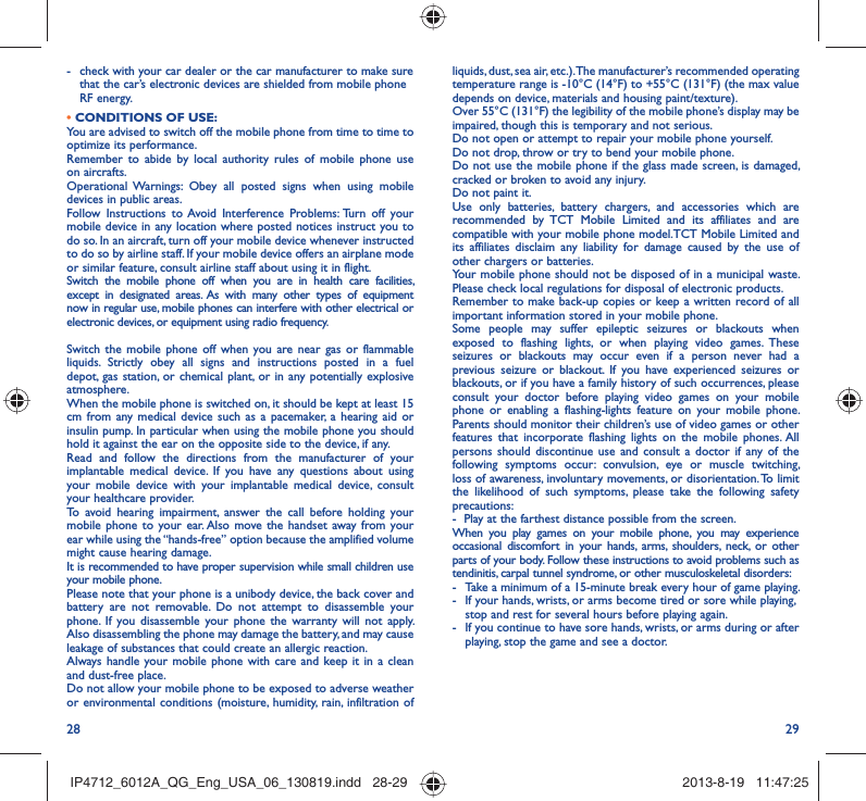 28 29liquids, dust, sea air, etc.). The manufacturer’s recommended operating temperature range is -10°C (14°F) to +55°C (131°F) (the max value depends on device, materials and housing paint/texture).Over 55°C (131°F) the legibility of the mobile phone’s display may be impaired, though this is temporary and not serious. Do not open or attempt to repair your mobile phone yourself.Do not drop, throw or try to bend your mobile phone.Do not use the mobile phone if the glass made screen, is damaged, cracked or broken to avoid any injury.Do not paint it.Use only batteries, battery chargers, and accessories which are recommended by TCT Mobile Limited and its affiliates and are compatible with your mobile phone model.TCT Mobile Limited and its affiliates disclaim any liability for damage caused by the use of other chargers or batteries.Your mobile phone should not be disposed of in a municipal waste. Please check local regulations for disposal of electronic products.Remember to make back-up copies or keep a written record of all important information stored in your mobile phone.Some people may suffer epileptic seizures or blackouts when exposed to flashing lights, or when playing video games. These seizures or blackouts may occur even if a person never had a previous seizure or blackout. If you have experienced seizures or blackouts, or if you have a family history of such occurrences, please consult your doctor before playing video games on your mobile phone or enabling a flashing-lights feature on your mobile phone. Parents should monitor their children’s use of video games or other features that incorporate flashing lights on the mobile phones. All persons should discontinue use and consult a doctor if any of the following symptoms occur: convulsion, eye or muscle twitching, loss of awareness, involuntary movements, or disorientation. To limit the likelihood of such symptoms, please take the following safety precautions:-  Play at the farthest distance possible from the screen.When you play games on your mobile phone, you may experience occasional discomfort in your hands, arms, shoulders, neck, or other parts of your body. Follow these instructions to avoid problems such as tendinitis, carpal tunnel syndrome, or other musculoskeletal disorders:-  Take a minimum of a 15-minute break every hour of game playing.-  If your hands, wrists, or arms become tired or sore while playing, stop and rest for several hours before playing again.-  If you continue to have sore hands, wrists, or arms during or after playing, stop the game and see a doctor.-  check with your car dealer or the car manufacturer to make sure that the car’s electronic devices are shielded from mobile phone RF energy.• CONDITIONS OF USE:You are advised to switch off the mobile phone from time to time to optimize its performance.Remember to abide by local authority rules of mobile phone use on aircrafts.Operational Warnings: Obey all posted signs when using mobile devices in public areas. Follow Instructions to Avoid Interference Problems: Turn off your mobile device in any location where posted notices instruct you to do so. In an aircraft, turn off your mobile device whenever instructed to do so by airline staff. If your mobile device offers an airplane mode or similar feature, consult airline staff about using it in flight.Switch the mobile phone off when you are in health care facilities, except in designated areas. As with many other types of equipment now in regular use, mobile phones can interfere with other electrical or electronic devices, or equipment using radio frequency.Switch the mobile phone off when you are near gas or flammable liquids. Strictly obey all signs and instructions posted in a fuel depot, gas station, or chemical plant, or in any potentially explosive atmosphere.When the mobile phone is switched on, it should be kept at least 15 cm from any medical device such as a pacemaker, a hearing aid or insulin pump. In particular when using the mobile phone you should hold it against the ear on the opposite side to the device, if any. Read and follow the directions from the manufacturer of your implantable medical device. If you have any questions about using your mobile device with your implantable medical device, consult your healthcare provider.To avoid hearing impairment, answer the call before holding your mobile phone to your ear. Also move the handset away from your ear while using the “hands-free” option because the amplified volume might cause hearing damage.It is recommended to have proper supervision while small children use your mobile phone.Please note that your phone is a unibody device, the back cover and battery are not removable. Do not attempt to disassemble your phone. If you disassemble your phone the warranty will not apply. Also disassembling the phone may damage the battery, and may cause leakage of substances that could create an allergic reaction.Always handle your mobile phone with care and keep it in a clean and dust-free place.Do not allow your mobile phone to be exposed to adverse weather or environmental conditions (moisture, humidity, rain, infiltration of IP4712_6012A_QG_Eng_USA_06_130819.indd   28-29IP4712_6012A_QG_Eng_USA_06_130819.indd   28-29 2013-8-19   11:47:252013-8-19   11:47:25