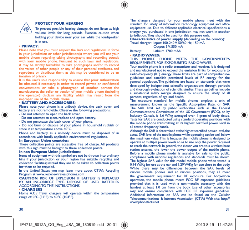 30 31The chargers designed for your mobile phone meet with the standard for safety of information technology equipment and office equipment use. Due to different applicable electrical specifications, a charger you purchased in one jurisdiction may not work in another jurisdiction. They should be used for this purpose only.Characteristics of power supply (depending on the country):Travel charger:  Input: 100-240 V, 50/60 Hz, 150 mA  Output: 5 V, 550 mA Battery:  Lithium 1700 mAh• RADIO WAVES:THIS MOBILE PHONE MEETS THE GOVERNMENT’S REQUIREMENTS FOR EXPOSURE TO RADIO WAVES.Your mobile phone is a radio transmitter and receiver. It is designed and manufactured not to exceed the emission limits for exposure to radio-frequency (RF) energy. These limits are part of comprehensive guidelines and establish permitted levels of RF energy for the general population. The guidelines are based on standards that were developed by independent scientific organizations through periodic and thorough evaluation of scientific studies. These guidelines include a substantial safety margin designed to ensure the safety of all persons, regardless of age and health.The exposure standard for mobile phones employs a unit of measurement known as the Specific Absorption Rate, or SAR. The SAR limit set by public authorities such as the Federal Communications Commission of the US Government (FCC), or by Industry Canada, is 1.6 W/kg averaged over 1 gram of body tissue. Tests for SAR are conducted using standard operating positions with the mobile phone transmitting at its highest certified power level in all tested frequency bands.Although the SAR is determined at the highest certified power level, the actual SAR level of the mobile phone while operating can be well below the maximum value. This is because the mobile phone is designed to operate at multiple power levels so as to use only the power required to reach the network. In general, the closer you are to a wireless base station antenna, the lower the power output of the mobile phone. Before a mobile phone model is available for sale to the public, compliance with national regulations and standards must be shown.The highest SAR value for this model mobile phone when tested is 0.94 W/Kg for use at the ear and 1.29 W/Kg for use close to the body. While there may be differences between the SAR levels of various mobile phones and at various positions, they all meet the government requirement for RF exposure. For body-worn operation, the mobile phone meets FCC RF exposure guidelines provided that it is used with a non-metallic accessory with the handset at least 1.0 cm from the body. Use of other accessories may not ensure compliance with FCC RF exposure guidelines.Additional information on SAR can be found on the Cellular Telecommunications &amp; Internet Association (CTIA) Web site: http://www.phonefacts.netPROTECT YOUR  HEARING To prevent possible hearing damage, do not listen at high volume levels for long periods. Exercise caution when holding your device near your ear while the loudspeaker is in use.• PRIVACY:Please note that you must respect the laws and regulations in force in your jurisdiction or other jurisdiction(s) where you will use your mobile phone regarding taking photographs and recording sounds with your mobile phone. Pursuant to such laws and regulations, it may be strictly forbidden to take photographs and/or to record the voices of other people or any of their personal attributes, and reproduce or distribute them, as this may be considered to be an invasion of privacy.  It is the user’s sole responsibility to ensure that prior authorization be obtained, if necessary, in order to record private or confidential conversations or take a photograph of another person; the manufacturer, the seller or vendor of your mobile phone (including the operator) disclaim any liability which may result from the improper use of the mobile phone.• BATTERY AND ACCESSORIES:Please note your phone is a unibody device, the back cover and battery are not removable. Observe the following precautions:- Do not attempt to open the back cover,- Do not attempt to eject, replace and open battery,- Do not punctuate the back cover of your phone,- Do not burn or dispose of your phone in household rubbish or store it at temperature above 60°C.Phone and battery as a unibody device must be disposed of in accordance with locally applicable environmental regulations.In European Union countries:These collection points are accessible free of charge. All products with this sign must be brought to these collection points.In non European Union jurisdictions:Items of equipment with this symbol are not be thrown into ordinary bins if your jurisdiction or your region has suitable recycling and collection facilities; instead they are to be taken to collection points for them to be recycled.In the United States you may learn more about CTIA’s Recycling Program at www.recyclewirelessphones.comCAUTION: RISK OF EXPLOSION IF BATTERY IS REPLACED BY AN INCORRECT TYPE. DISPOSE OF USED BATTERIES ACCORDING TO THE  INSTRUCTIONS• CHARGERSHome A.C./ Travel chargers will operate within the temperature range of: 0°C (32°F) to 40°C (104°F).IP4712_6012A_QG_Eng_USA_06_130819.indd   30-31IP4712_6012A_QG_Eng_USA_06_130819.indd   30-31 2013-8-19   11:47:252013-8-19   11:47:25