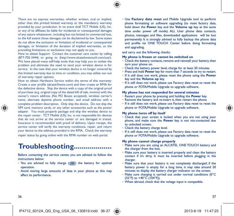 36 37•  Use  Factory data reset and Mobile Upgrade tool to perform phone formatting or software upgrading (to reset factory data, hold down the Power key and the Volume up key at the same time under power off mode). ALL User phone data: contacts, photos, messages and files, downloaded applications  will be lost permanently. It is strongly advised to fully backup the phone data and profile via ONE TOUCH Center before doing formatting and upgrading. and carry out the following checks:My phone is frozen or cannot be switched on •  Check the battery contacts, remove and reinstall your battery, then turn your phone on.•  Check the battery power level, charge for at least 20 minutes.•  Press and hold Power key for more than 7 seconds to try to restart.•  If it still does not work, please reset the phone using the Power key and the Volume up key.•  If it still does not work, please use Factory data reset to reset the phone or FOTA/Mobile Upgrade to upgrade software.My phone has not responded for several minutes•  Restart your phone by pressing and holding the Power key.•  Remove the battery and re-insert it, then restart the phone •  If it still does not work, please use Factory data reset to reset the phone or FOTA/Mobile Upgrade to upgrade software.My phone turns off by itself•  Check that your screen is locked when you are not using your phone, and make sure the Power key is not mis-contacted due to unlocked screen.•  Check the battery charge level.•  If it still does not work, please use Factory data reset to reset the phone or FOTA/Mobile Upgrade to upgrade software.My phone cannot charge properly•  Make sure you are using an ALCATEL ONE TOUCH battery and the charger from the box.•  Make sure your battery is inserted properly and clean the battery contact if it’s dirty. It must be inserted before plugging in the charger.•  Make sure that your battery is not completely discharged; if the battery power is empty for a long time, it may take around 20 minutes to display the battery charger indicator on the screen.•  Make sure charging is carried out under normal conditions (0°C (32°F) to +40°C (104°F)).•  When abroad, check that the voltage input is compatible.There are no express warranties, whether written, oral or implied, other than this printed limited warranty or the mandatory warranty provided by your jurisdiction. In no event shall TCT Mobile (US), Inc. or any of its affiliates be liable for incidental or consequential damages of any nature whatsoever, including but not limited to commercial loss, to the full extent those damages can be disclaimed by law. Some states do not allow the exclusion or limitation of incidental or consequential damages, or limitation of the duration of implied warranties, so the preceding limitations or exclusions may not apply to you.How to obtain Support:  Contact the customer care center by calling (877-702-3444) or going to (http://www.alcatelonetouch.com/usa/).  We have placed many self-help tools that may help you to isolate the problem and eliminate the need to send your wireless device in for service.  In the case that your wireless device is no longer covered by this limited warranty due to time or condition, you may utilize our out of warranty repair options. How to obtain Hardware Service within the terms of this warranty: Create a user profile (alcatel.finetw.com) and then create an RMA for the defective device.  Ship the device with a copy of the original proof of purchase (e.g. original copy of the dated bill of sale, invoice) with the owner’s return address (No PO Boxes accepted), wireless carrier’s name, alternate daytime phone number, and email address with a complete problem description.  Only ship the device.  Do not ship the SIM card, memory cards, or any other accessories such as the power adapter.  You must properly package and ship the wireless device to the repair center.  TCT Mobile (US), Inc. is not responsible for devices that do not arrive at the service center or are damaged in transit.  Insurance is recommended with proof of delivery. Upon receipt, the service center will verify the warranty conditions, repair, and return your device to the address provided in the RMA.  Check the warranty repair status by going online with the RMA number on web portal. Troubleshooting...................Before contacting the service center, you are advised to follow the instructions below:•  You are advised to fully charge (   ) the battery for optimal operation.•  Avoid storing large amounts of data in your phone as this may affect its performance.IP4712_6012A_QG_Eng_USA_06_130819.indd   36-37IP4712_6012A_QG_Eng_USA_06_130819.indd   36-37 2013-8-19   11:47:252013-8-19   11:47:25