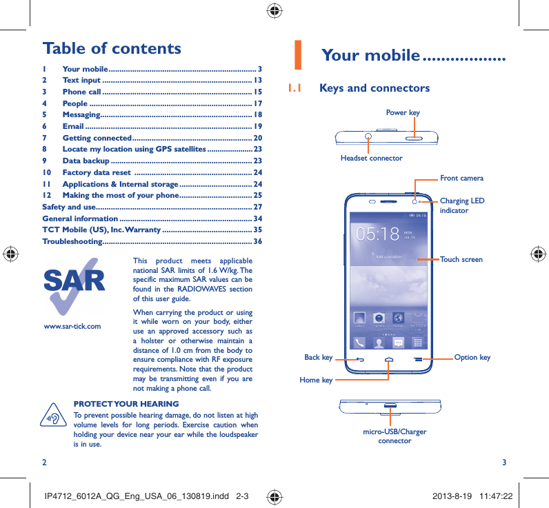 2 31 Your mobile ..................1.1  Keys and connectorsHeadset connector Power keymicro-USB/Charger connectorBack keyHome keyOption keyTouch screenCharging LED indicatorFront camerawww.sar-tick.comThis product meets applicable national SAR limits of 1.6 W/kg. The specific maximum SAR values can be found in the RADIOWAVES section of this user guide.When carrying the product or using it while worn on your body, either use an approved accessory such as a holster or otherwise maintain a distance of 1.0 cm from the body to ensure compliance with RF exposure requirements. Note that the product may be transmitting even if you are not making a phone call.PROTECT YOUR  HEARING To prevent possible hearing damage, do not listen at high volume levels for long periods. Exercise caution when holding your device near your ear while the loudspeaker is in use.Table of contents1 Your mobile ..................................................................... 32 Text input ...................................................................... 133 Phone call ...................................................................... 154 People ............................................................................ 175 Messaging....................................................................... 186  Email .............................................................................. 197 Getting connected ........................................................ 208  Locate my location using GPS satellites ......................239 Data backup .................................................................. 2310  Factory data reset  ....................................................... 2411  Applications &amp; Internal storage .................................. 2412  Making the most of your phone .................................. 25Safety and use ......................................................................... 27General information .............................................................. 34TCT Mobile (US), Inc. Warranty .......................................... 35Troubleshooting...................................................................... 36IP4712_6012A_QG_Eng_USA_06_130819.indd   2-3IP4712_6012A_QG_Eng_USA_06_130819.indd   2-3 2013-8-19   11:47:222013-8-19   11:47:22