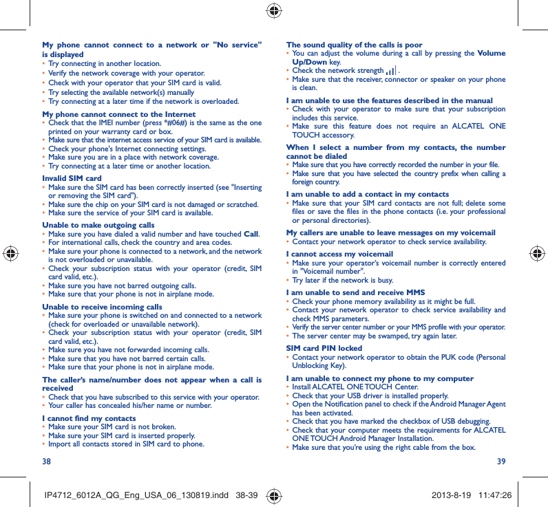38 39The sound quality of the calls is poor•  You can adjust the volume during a call by pressing the Volume Up/Down key.•  Check the network strength   .•  Make sure that the receiver, connector or speaker on your phone is clean.I am unable to use the features described in the manual•  Check with your operator to make sure that your subscription includes this service.•  Make sure this feature does not require an ALCATEL ONE TOUCH accessory.When I select a number from my contacts, the number cannot be dialed•  Make sure that you have correctly recorded the number in your file.•  Make sure that you have selected the country prefix when calling a foreign country.I am unable to add a contact in my contacts•  Make sure that your SIM card contacts are not full; delete some files or save the files in the phone contacts (i.e. your professional or personal directories).My callers are unable to leave messages on my voicemail•  Contact your network operator to check service availability.I cannot access my voicemail•  Make sure your operator’s voicemail number is correctly entered in &quot;Voicemail number&quot;.•  Try later if the network is busy.I am unable to send and receive MMS•  Check your phone memory availability as it might be full.•  Contact your network operator to check service availability and check MMS parameters.•  Verify the server center number or your MMS profile with your operator.•  The server center may be swamped, try again later.SIM card PIN locked•  Contact your network operator to obtain the PUK code (Personal Unblocking Key).I am unable to connect my phone to my computer•  Install ALCATEL ONE TOUCH Center.•  Check that your USB driver is installed properly.•  Open the Notification panel to check if the Android Manager Agent has been activated.•  Check that you have marked the checkbox of USB debugging.•  Check that your computer meets the requirements for ALCATEL ONE TOUCH Android Manager Installation.•  Make sure that you’re using the right cable from the box.My phone cannot connect to a network or &quot;No service&quot; is displayed•  Try connecting in another location.•  Verify the network coverage with your operator.•  Check with your operator that your SIM card is valid.•  Try selecting the available network(s) manually •  Try connecting at a later time if the network is overloaded.My phone cannot connect to the Internet•  Check that the IMEI number (press *#06#) is the same as the one printed on your warranty card or box.•  Make sure that the internet access service of your SIM card is available.•  Check your phone&apos;s Internet connecting settings.•  Make sure you are in a place with network coverage.•  Try connecting at a later time or another location.Invalid SIM card•  Make sure the SIM card has been correctly inserted (see &quot;Inserting or removing the SIM card&quot;).•  Make sure the chip on your SIM card is not damaged or scratched.•  Make sure the service of your SIM card is available.Unable to make outgoing calls•  Make sure you have dialed a valid number and have touched Call.•  For international calls, check the country and area codes.•  Make sure your phone is connected to a network, and the network is not overloaded or unavailable.•  Check your subscription status with your operator (credit, SIM card valid, etc.).•  Make sure you have not barred outgoing calls.•  Make sure that your phone is not in airplane mode.Unable to receive incoming calls•  Make sure your phone is switched on and connected to a network (check for overloaded or unavailable network).•  Check your subscription status with your operator (credit, SIM card valid, etc.).•  Make sure you have not forwarded incoming calls.•  Make sure that you have not barred certain calls.•  Make sure that your phone is not in airplane mode.The caller’s name/number does not appear when a call is received•  Check that you have subscribed to this service with your operator.•  Your caller has concealed his/her name or number.I cannot find my contacts•  Make sure your SIM card is not broken.•  Make sure your SIM card is inserted properly.•  Import all contacts stored in SIM card to phone.IP4712_6012A_QG_Eng_USA_06_130819.indd   38-39IP4712_6012A_QG_Eng_USA_06_130819.indd   38-39 2013-8-19   11:47:262013-8-19   11:47:26