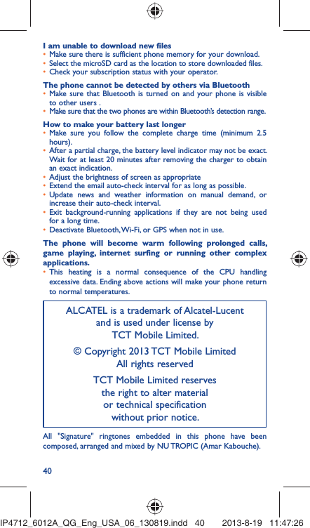 40I am unable to download new files•  Make sure there is sufficient phone memory for your download.•  Select the microSD card as the location to store downloaded files.•  Check your subscription status with your operator.The phone cannot be detected by others via Bluetooth•  Make sure that Bluetooth is turned on and your phone is visible to other users .•  Make sure that the two phones are within Bluetooth’s detection range.How to make your battery last longer•  Make sure you follow the complete charge time (minimum 2.5 hours).•  After a partial charge, the battery level indicator may not be exact. Wait for at least 20 minutes after removing the charger to obtain an exact indication.•  Adjust the brightness of screen as appropriate•  Extend the email auto-check interval for as long as possible.•  Update news and weather information on manual demand, or increase their auto-check interval.•  Exit background-running applications if they are not being used for a long time.•  Deactivate Bluetooth, Wi-Fi, or GPS when not in use.The phone will become warm following prolonged calls, game playing, internet surfing or running other complex applications. •  This heating is a normal consequence of the CPU handling excessive data. Ending above actions will make your phone return to normal temperatures.ALCATEL is a trademark of Alcatel-Lucentand is used under license by TCT Mobile Limited.© Copyright 2013 TCT Mobile LimitedAll rights reservedTCT Mobile Limited reserves the right to alter material or technical specification without prior notice.All &quot;Signature&quot; ringtones embedded in this phone have been composed, arranged and mixed by NU TROPIC (Amar Kabouche).IP4712_6012A_QG_Eng_USA_06_130819.indd   40IP4712_6012A_QG_Eng_USA_06_130819.indd   40 2013-8-19   11:47:262013-8-19   11:47:26