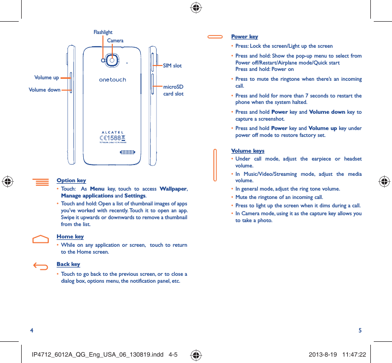 4 5Power key•  Press: Lock the screen/Light up the screen•  Press and hold: Show the pop-up menu to select from Power off/Restart/Airplane mode/Quick startPress and hold: Power on•  Press to mute the ringtone when there’s an incoming call.•  Press and hold for more than 7 seconds to restart the phone when the system halted. •  Press and hold Power key and Volume down key to capture a screenshot. •  Press and hold Power key and Volume up key under power off mode to restore factory set.Volume keys •  Under call mode, adjust the earpiece or headset volume.•  In Music/Video/Streaming mode, adjust the media volume.•  In general mode, adjust the ring tone volume.•  Mute the ringtone of an incoming call.•  Press to light up the screen when it dims during a call.•  In Camera mode, using it as the capture key allows you to take a photo. SIM slotmicroSD card slotVolume upVolume downCameraFlashlightOption key•  Touch:  As Menu key, touch to access Wallpaper, Manage applications and Settings.•  Touch and hold: Open a list of thumbnail images of apps you&apos;ve worked with recently. Touch it to open an app. Swipe it upwards or downwards to remove a thumbnail from the list. Home key•  While on any application or screen,  touch to return to the Home screen.Back key•  Touch to go back to the previous screen, or to close a dialog box, options menu, the notification panel, etc.IP4712_6012A_QG_Eng_USA_06_130819.indd   4-5IP4712_6012A_QG_Eng_USA_06_130819.indd   4-5 2013-8-19   11:47:222013-8-19   11:47:22
