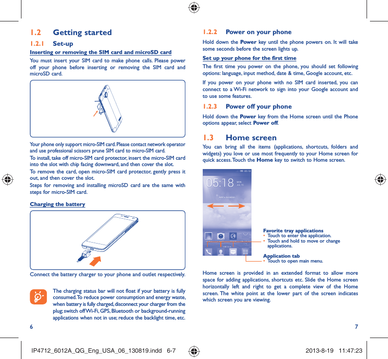 6 71.2.2  Power on your phoneHold down the Power key until the phone powers on. It will take some seconds before the screen lights up.Set up your phone for the first timeThe first time you power on the phone, you should set following options: language, input method, date &amp; time, Google account, etc.If you power on your phone with no SIM card inserted, you can connect to a Wi-Fi network to sign into your Google account and to use some features.1.2.3  Power off your phoneHold down the Power key from the Home screen until the Phone options appear, select Power off.1.3  Home screenYou can bring all the items (applications, shortcuts, folders and widgets) you love or use most frequently to your Home screen for quick access. Touch the Home key to switch to Home screen.Application tab•  Touch to open main menu.Favorite tray applications•  Touch to enter the application.•  Touch and hold to move or change applications.Home screen is provided in an extended format to allow more space for adding applications, shortcuts etc. Slide the Home screen horizontally left and right to get a complete view of the Home screen. The white point at the lower part of the screen indicates which screen you are viewing.1.2  Getting started1.2.1   Set-upInserting or removing the SIM card and microSD cardYou must insert your SIM card to make phone calls. Please power off your phone before inserting or removing the SIM card and  microSD card.Your phone only support micro-SIM card. Please contact network operator and use professional scissors prune SIM card to micro-SIM card.To install, take off micro-SIM card protector, insert the micro-SIM card into the slot with chip facing downward, and then cover the slot.To remove the card, open micro-SIM card protector, gently press it out, and then cover the slot.Steps for removing and installing microSD card are the same with steps for micro-SIM card.Charging the batteryConnect the battery charger to your phone and outlet respectively.   The charging status bar will not float if your battery is fully consumed. To reduce power consumption and energy waste, when battery is fully charged, disconnect your charger from the plug; switch off Wi-Fi, GPS, Bluetooth or background-running applications when not in use; reduce the backlight time, etc.IP4712_6012A_QG_Eng_USA_06_130819.indd   6-7IP4712_6012A_QG_Eng_USA_06_130819.indd   6-7 2013-8-19   11:47:232013-8-19   11:47:23