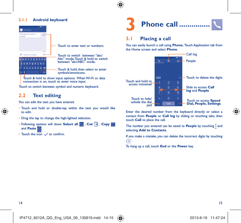 14 153 Phone call ...............3.1  Placing a callYou can easily launch a call using Phone. Touch Application tab  from the Home screen and select Phone. Touch and hold to access voicemail Slide to access Call log and PeopleTouch to delete the digitsTouch to access Speed Dial, People, Settings.PeopleCall logTouch to hide/unhide the dial padEnter the desired number from the keyboard directly or select a contact from People or Call log by sliding or touching tabs, then touch Call to place the call. The number you entered can be saved to People by touching   and selecting Add to Contacts.If you make a mistake, you can delete the incorrect digits by touching  .To hang up a call, touch End or the Power key.2.1.1  Android keyboardTouch to switch between symbol and numeric keyboard.Touch &amp; hold, then select to enter symbols/emoticons.Touch to enter text or numbers.Touch &amp; hold to show input options;  When Wi-Fi or data connection is on, touch to enter voice input.Touch to switch  between &quot;abc/Abc&quot; mode; Touch &amp; hold to switch between &quot;abc/ABC&quot; mode.2.2  Text editingYou can edit the text you have entered.•  Touch and hold or double-tap within the text you would like to edit.•  Drag the tap to change the high-lighted selection.•  Following options will show: Select all  , Cut   , Copy    and Paste  .•  Touch the icon   to confirm.IP4712_6012A_QG_Eng_USA_06_130819.indd   14-15IP4712_6012A_QG_Eng_USA_06_130819.indd   14-15 2013-8-19   11:47:242013-8-19   11:47:24