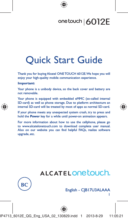 1English - CJB17U3ALAAAQuick Start GuideThank you for buying Alcatel ONE TOUCH 6012E. We hope you will enjoy your high-quality mobile communication experience.Important:Your phone is a unibody device, so the back cover and battery are not removable.Your phone is equipped with embedded eMMC (so-called internal SD-card) as well as phone storage. Due to platform architecture an internal SD-card will be treated by most of apps as normal SD-card.If your phone meets any unexpected system crash, try to press and hold the Power key for a while until power-on animation appears.For more information about how to use the cellphone, please go to www.alcatelonetouch.com to download complete user manual. Also on our website you can find helpful FAQs, realize software upgrade, etc.6012EIP4713_6012E_QG_Eng_USA_02_130829.indd   1IP4713_6012E_QG_Eng_USA_02_130829.indd   1 2013-8-29    11:05:212013-8-29    11:05:21