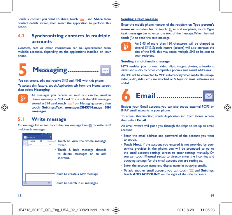 18 19Sending a text messageEnter the mobile phone number of the recipient on Type person’s name or number bar or touch   to add recipients, touch Type text message bar to enter the text of the message. When finished, touch   to send the text message. An SMS of more than 160 characters will be charged as several SMS. Specific letters (accent) will also increase the size of the SMS, this may cause multiple SMS to be sent to your recipient.Sending a multimedia messageMMS enables you to send video clips, images, photos, animations, slides and audio to other compatible phones and e-mail addresses. An SMS will be converted to MMS automatically when media files (image, video, audio, slides, etc.) are attached or Subject or email addresses are added.6  Email .......................Besides your Gmail account, you can also set-up external POP3 or IMAP email accounts in your phone.To access this function, touch Application tab from Home screen, then select Email.An email wizard will guide you through the steps to set-up an email account.•  Enter the email address and password of the account you want to set-up.•  Touch Next. If the account you entered is not provided by your service provider in the phone, you will be prompted to go to the email account settings screen to enter settings manually. Or you can touch Manual setup to directly enter the incoming and outgoing settings for the email account you are setting up.•  Enter the account name and display name in outgoing emails.•  To add another email account, you can touch   and Settings. Touch ADD ACCOUNT on the right of the title to create.Touch a contact you want to share, touch   , and Share from contact details screen, then select the application to perform this action. 4.3  Synchronizing contacts in multiple accountsContacts, data or other information can be synchronized from multiple accounts, depending on the applications installed on your phone.5 Messaging ................You can create, edit and receive SMS and MMS with this phone.To access this feature, touch Application tab from the Home screen, then select Messaging. All messages you receive or send out can be saved in phone memory or SIM card. To consult the SMS messages stored in SIM card, touch   from Messaging screen, then touch  Settings\Text messages(SMS)\Manage SIM messages.5.1  Write messageOn message list screen, touch the new message icon   to write text/multimedia messages.Touch to create a new messageTouch to search in all messages•  Touch to view the whole message thread.•  Touch &amp; hold message threads to delete messages or to add shortcut. IP4713_6012E_QG_Eng_USA_02_130829.indd   18-19IP4713_6012E_QG_Eng_USA_02_130829.indd   18-19 2013-8-29    11:05:232013-8-29    11:05:23