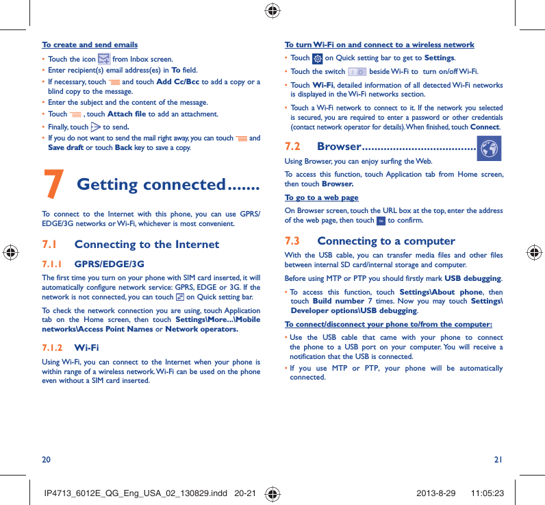 20 21To turn Wi-Fi on and connect to a wireless network•  Touch   on Quick setting bar to get to Settings.•  Touch the switch   beside Wi-Fi to  turn on/off Wi-Fi.•  Touch Wi-Fi, detailed information of all detected Wi-Fi networks is displayed in the Wi-Fi networks section.•  Touch a Wi-Fi network to connect to it. If the network you selected is secured, you are required to enter a password or other credentials (contact network operator for details). When finished, touch Connect.7.2  Browser .....................................Using Browser, you can enjoy surfing the Web.To access this function, touch Application tab from Home screen, then touch Browser.To go to a web pageOn Browser screen, touch the URL box at the top, enter the address of the web page, then touch   to confirm. 7.3  Connecting to a computerWith the USB cable, you can transfer media files and other files between internal SD card/internal storage and computer. Before using MTP or PTP you should firstly mark USB debugging. •  To access this function, touch Settings\About phone, then touch  Build number 7 times. Now you may touch Settings\Developer options\USB debugging.To connect/disconnect your phone to/from the computer:•  Use the USB cable that came with your phone to connect the phone to a USB port on your computer. You will receive a notification that the USB is connected.•  If you use MTP or PTP, your phone will be automatically connected.To create and send emails•  Touch the icon     from  Inbox  screen.•  Enter recipient(s) email address(es) in To  field.•  If necessary, touch   and touch Add Cc/Bcc to add a copy or a blind copy to the message.•  Enter the subject and the content of the message.•  Touch   , touch Attach file to add an attachment.•  Finally, touch   to send.•  If you do not want to send the mail right away, you can touch   and Save draft or touch Back key to save a copy. 7 Getting connected .......To connect to the Internet with this phone, you can use GPRS/EDGE/3G networks or Wi-Fi, whichever is most convenient.7.1  Connecting to the Internet7.1.1  GPRS/EDGE/3GThe first time you turn on your phone with SIM card inserted, it will automatically configure network service: GPRS, EDGE or 3G. If the network is not connected, you can touch   on Quick setting bar.To check the network connection you are using, touch Application tab on the Home screen, then touch Settings\More...\Mobile networks\Access Point Names or Network operators.7.1.2  Wi-FiUsing Wi-Fi, you can connect to the Internet when your phone is within range of a wireless network. Wi-Fi can be used on the phone even without a SIM card inserted.IP4713_6012E_QG_Eng_USA_02_130829.indd   20-21IP4713_6012E_QG_Eng_USA_02_130829.indd   20-21 2013-8-29    11:05:232013-8-29    11:05:23