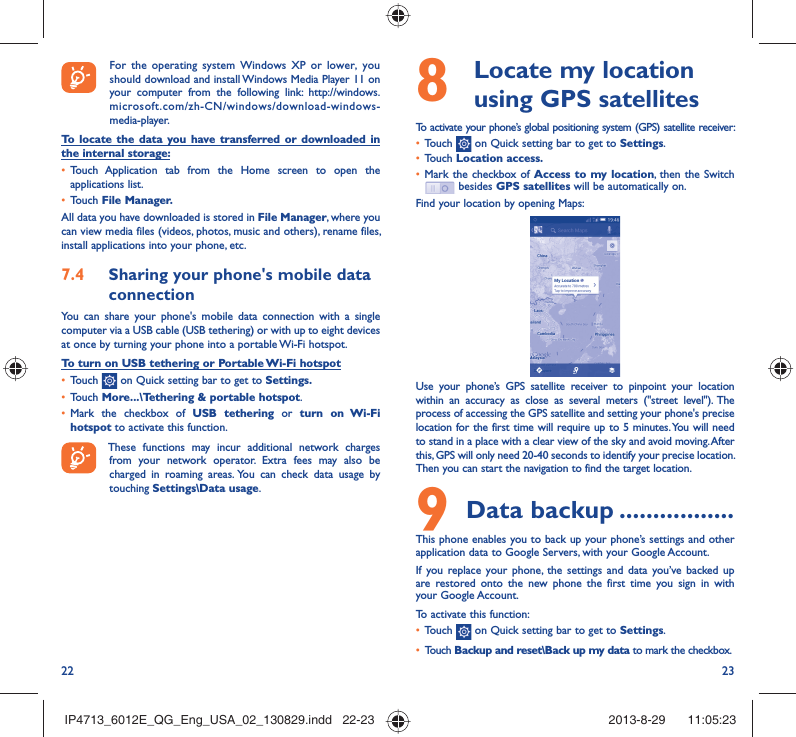 22 238   Locate my location using GPS satellitesTo activate your phone’s global positioning system (GPS) satellite receiver:•  Touch   on Quick setting bar to get to Settings.•  Touch Location access.•  Mark the checkbox of Access to my location, then the Switch  besides GPS satellites will be automatically on.Find your location by opening Maps:Use your phone’s GPS satellite receiver to pinpoint your location within an accuracy as close as several meters (&quot;street level&quot;). The process of accessing the GPS satellite and setting your phone&apos;s precise location for the first time will require up to 5 minutes. You will need to stand in a place with a clear view of the sky and avoid moving. After this, GPS will only need 20-40 seconds to identify your precise location. Then you can start the navigation to find the target location.9 Data backup .................This phone enables you to back up your phone’s settings and other application data to Google Servers, with your Google Account. If you replace your phone, the settings and data you’ve backed up are restored onto the new phone the first time you sign in with your Google Account. To activate this function:•  Touch   on Quick setting bar to get to Settings.•  Touch Backup and reset\Back up my data to mark the checkbox.  For the operating system Windows XP or lower, you should download and install Windows Media Player 11 on your computer from the following link: http://windows.microsoft.com/zh-CN/windows/download-windows-media-player.To locate the data you have transferred or downloaded in the internal storage:•  Touch Application tab from the Home screen to open the applications list.•  Touch File Manager.All data you have downloaded is stored in File Manager, where you can view media files (videos, photos, music and others), rename files, install applications into your phone, etc.7.4  Sharing your phone&apos;s mobile data connectionYou can share your phone&apos;s mobile data connection with a single computer via a USB cable (USB tethering) or with up to eight devices at once by turning your phone into a portable Wi-Fi hotspot.To turn on USB tethering or Portable Wi-Fi hotspot•  Touch   on Quick setting bar to get to Settings.•  Touch More...\Tethering &amp; portable hotspot.•  Mark the checkbox of USB tethering or turn on Wi-Fi hotspot to activate this function. These functions may incur additional network charges from your network operator. Extra fees may also be charged in roaming areas. You can check data usage by touching Settings\Data usage.IP4713_6012E_QG_Eng_USA_02_130829.indd   22-23IP4713_6012E_QG_Eng_USA_02_130829.indd   22-23 2013-8-29    11:05:232013-8-29    11:05:23