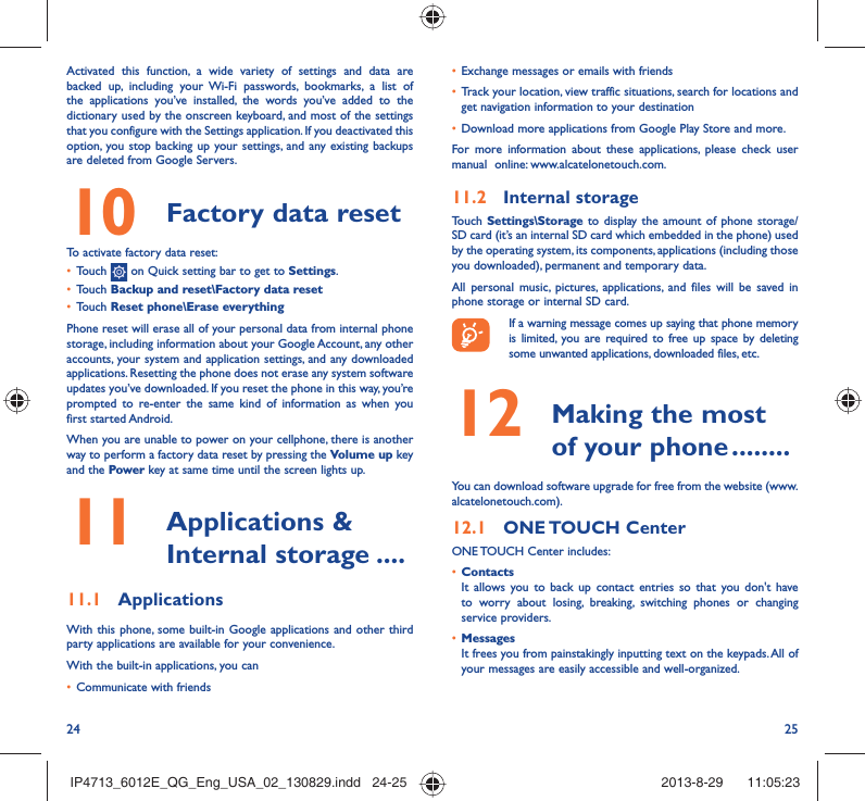 24 25•  Exchange messages or emails with friends•  Track your location, view traffic situations, search for locations and get navigation information to your destination•  Download more applications from Google Play Store and more.For more information about these applications, please check user manual  online: www.alcatelonetouch.com.11.2  Internal storageTouch Settings\Storage to display the amount of phone storage/SD card (it’s an internal SD card which embedded in the phone) used by the operating system, its components, applications (including those you downloaded), permanent and temporary data. All personal music, pictures, applications, and files will be saved in  phone storage or internal SD card.If a warning message comes up saying that phone memory is limited, you are required to free up space by deleting some unwanted applications, downloaded files, etc.12   Making the most of your phone ........You can download software upgrade for free from the website (www.alcatelonetouch.com). 12.1  ONE TOUCH  CenterONE TOUCH Center includes:•  ContactsIt allows you to back up contact entries so that you don&apos;t have to worry about losing, breaking, switching phones or changing service providers.•  MessagesIt frees you from painstakingly inputting text on the keypads. All of your messages are easily accessible and well-organized.Activated this function, a wide variety of settings and data are backed up, including your Wi-Fi passwords, bookmarks, a list of the applications you’ve installed, the words you’ve added to the dictionary used by the onscreen keyboard, and most of the settings that you configure with the Settings application. If you deactivated this option, you stop backing up your settings, and any existing backups are deleted from Google Servers.10  Factory data reset  To activate factory data reset:•  Touch   on Quick setting bar to get to Settings.•  Touch Backup and reset\Factory data reset•  Touch Reset phone\Erase everythingPhone reset will erase all of your personal data from internal phone storage, including information about your Google Account, any other accounts, your system and application settings, and any downloaded applications. Resetting the phone does not erase any system software updates you’ve downloaded. If you reset the phone in this way, you’re prompted to re-enter the same kind of information as when you first started Android.When you are unable to power on your cellphone, there is another way to perform a factory data reset by pressing the Volume up key and the Power key at same time until the screen lights up.11   Applications &amp; Internal storage ....11.1  ApplicationsWith this phone, some built-in Google applications and other third party applications are available for your convenience.With the built-in applications, you can•  Communicate with friendsIP4713_6012E_QG_Eng_USA_02_130829.indd   24-25IP4713_6012E_QG_Eng_USA_02_130829.indd   24-25 2013-8-29    11:05:232013-8-29    11:05:23