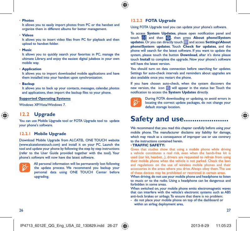 26 2712.2.2  FOTA UpgradeUsing FOTA Upgrade tool you can update your phone&apos;s software.To access System Updates, please open notification panel and touch   and then   , then press About phone\System updates. Or you can directly touch   and access Settings\About phone\System updates. Touch  Check for updates, and the phone will search for the latest software. If you want to update the system, please touch the button Download, after it&apos;s done please touch Install to complete the upgrade. Now your phone&apos;s software will have the latest version.You should turn on data connection before searching for updates. Settings for auto-check intervals and reminders about upgrades are also available once you restart the phone.If you have chosen auto-check, when the system discovers the new version, the  icon   will appear in the status bar. Touch the notification to access the System Updates directly.During FOTA downloading or updating, to avoid errors in locating the correct update packages, do not change your default storage location.Safety and use .....................We recommend that you read this chapter carefully before using your mobile phone. The manufacturer disclaims any liability for damage, which may result as a consequence of improper use or use contrary to the instructions contained herein.• TRAFFIC  SAFETY:Given that studies show that using a mobile phone while driving a vehicle constitutes a real risk, even when the hands-free kit is used (car kit, headset...), drivers are requested to refrain from using their mobile phone when the vehicle is not parked. Check the laws and regulations on the use of wireless mobile phones and their accessories in the areas where you drive. Always obey them. The use of these devices may be prohibited or restricted in certain areas.When driving, do not use your mobile phone and headphone to listen to music or to the radio. Using a headphone can be dangerous and forbidden in some areas.When switched on, your mobile phone emits electromagnetic waves that can interfere with the vehicle’s electronic systems such as ABS anti-lock brakes or airbags. To ensure that there is no problem:-  do not place your mobile phone on top of the dashboard or within an airbag deployment area,•  PhotosIt allows you to easily import photos from PC or the handset and organize them in different albums for better management.•  VideosIt allows you to insert video files from PC for playback and then upload to handset folder.•  MusicIt allows you to quickly search your favorites in PC, manage the ultimate Library, and enjoy the easiest digital jukebox in your own mobile way. •  Application It allows you to import downloaded mobile applications and have them installed into your handset upon synchronization.•  BackupIt allows you to back up your contacts, messages, calendar, photos and applications, then import the backup files to your phone.Supported Operating SystemsWindows XP/Vista/Windows 7.12.2  UpgradeYou can use Mobile Upgrade tool or FOTA Upgrade tool to  update your phone&apos;s software.12.2.1  Mobile UpgradeDownload Mobile Upgrade from ALCATEL ONE TOUCH website (www.alcatelonetouch.com) and install it on your PC. Launch the tool and update your phone by following the step by step instructions (refer to the User Guide provided together with the tool). Your phone’s software will now have the latest software. All personal information will be permanently lost following the update process. We recommend you backup your personal data using ONE TOUCH Center before upgrading.IP4713_6012E_QG_Eng_USA_02_130829.indd   26-27IP4713_6012E_QG_Eng_USA_02_130829.indd   26-27 2013-8-29    11:05:232013-8-29    11:05:23