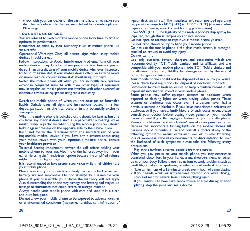 28 29liquids, dust, sea air, etc.). The manufacturer’s recommended operating temperature range is -10°C (14°F) to +55°C (131°F) (the max value depends on device, materials and housing paint/texture).Over 55°C (131°F) the legibility of the mobile phone’s display may be impaired, though this is temporary and not serious. Do not open or attempt to repair your mobile phone yourself.Do not drop, throw or try to bend your mobile phone.Do not use the mobile phone if the glass made screen, is damaged, cracked or broken to avoid any injury.Do not paint it.Use only batteries, battery chargers, and accessories which are recommended by TCT Mobile Limited and its affiliates and are compatible with your mobile phone model.TCT Mobile Limited and its affiliates disclaim any liability for damage caused by the use of other chargers or batteries.Your mobile phone should not be disposed of in a municipal waste. Please check local regulations for disposal of electronic products.Remember to make back-up copies or keep a written record of all important information stored in your mobile phone.Some people may suffer epileptic seizures or blackouts when exposed to flashing lights, or when playing video games. These seizures or blackouts may occur even if a person never had a previous seizure or blackout. If you have experienced seizures or blackouts, or if you have a family history of such occurrences, please consult your doctor before playing video games on your mobile phone or enabling a flashing-lights feature on your mobile phone. Parents should monitor their children’s use of video games or other features that incorporate flashing lights on the mobile phones. All persons should discontinue use and consult a doctor if any of the following symptoms occur: convulsion, eye or muscle twitching, loss of awareness, involuntary movements, or disorientation. To limit the likelihood of such symptoms, please take the following safety precautions:-  Play at the farthest distance possible from the screen.When you play games on your mobile phone, you may experience occasional discomfort in your hands, arms, shoulders, neck, or other parts of your body. Follow these instructions to avoid problems such as tendinitis, carpal tunnel syndrome, or other musculoskeletal disorders:-  Take a minimum of a 15-minute break every hour of game playing.-  If your hands, wrists, or arms become tired or sore while playing, stop and rest for several hours before playing again.-  If you continue to have sore hands, wrists, or arms during or after playing, stop the game and see a doctor.-  check with your car dealer or the car manufacturer to make sure that the car’s electronic devices are shielded from mobile phone RF energy.• CONDITIONS OF USE:You are advised to switch off the mobile phone from time to time to optimize its performance.Remember to abide by local authority rules of mobile phone use on aircrafts.Operational Warnings: Obey all posted signs when using mobile devices in public areas. Follow Instructions to Avoid Interference Problems: Turn off your mobile device in any location where posted notices instruct you to do so. In an aircraft, turn off your mobile device whenever instructed to do so by airline staff. If your mobile device offers an airplane mode or similar feature, consult airline staff about using it in flight.Switch the mobile phone off when you are in health care facilities, except in designated areas. As with many other types of equipment now in regular use, mobile phones can interfere with other electrical or electronic devices, or equipment using radio frequency.Switch the mobile phone off when you are near gas or flammable liquids. Strictly obey all signs and instructions posted in a fuel depot, gas station, or chemical plant, or in any potentially explosive atmosphere.When the mobile phone is switched on, it should be kept at least 15 cm from any medical device such as a pacemaker, a hearing aid or insulin pump. In particular when using the mobile phone you should hold it against the ear on the opposite side to the device, if any. Read and follow the directions from the manufacturer of your implantable medical device. If you have any questions about using your mobile device with your implantable medical device, consult your healthcare provider.To avoid hearing impairment, answer the call before holding your mobile phone to your ear. Also move the handset away from your ear while using the “hands-free” option because the amplified volume might cause hearing damage.It is recommended to have proper supervision while small children use your mobile phone.Please note that your phone is a unibody device, the back cover and battery are not removable. Do not attempt to disassemble your phone. If you disassemble your phone the warranty will not apply. Also disassembling the phone may damage the battery, and may cause leakage of substances that could create an allergic reaction.Always handle your mobile phone with care and keep it in a clean and dust-free place.Do not allow your mobile phone to be exposed to adverse weather or environmental conditions (moisture, humidity, rain, infiltration of IP4713_6012E_QG_Eng_USA_02_130829.indd   28-29IP4713_6012E_QG_Eng_USA_02_130829.indd   28-29 2013-8-29    11:05:232013-8-29    11:05:23