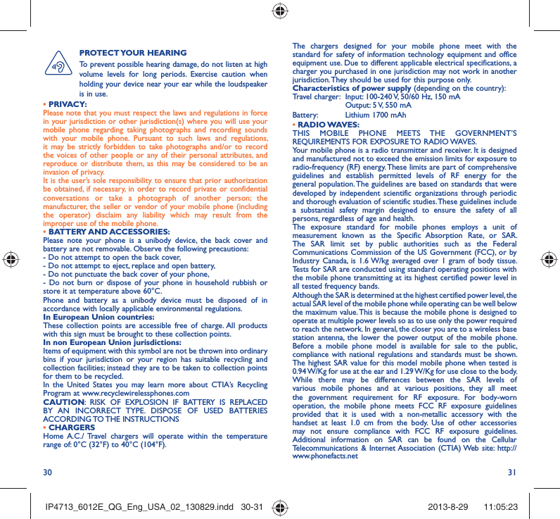 30 31The chargers designed for your mobile phone meet with the standard for safety of information technology equipment and office equipment use. Due to different applicable electrical specifications, a charger you purchased in one jurisdiction may not work in another jurisdiction. They should be used for this purpose only.Characteristics of power supply (depending on the country):Travel charger:  Input: 100-240 V, 50/60 Hz, 150 mA  Output: 5 V, 550 mA Battery:  Lithium 1700 mAh• RADIO WAVES:THIS MOBILE PHONE MEETS THE GOVERNMENT’S REQUIREMENTS FOR EXPOSURE TO RADIO WAVES.Your mobile phone is a radio transmitter and receiver. It is designed and manufactured not to exceed the emission limits for exposure to radio-frequency (RF) energy. These limits are part of comprehensive guidelines and establish permitted levels of RF energy for the general population. The guidelines are based on standards that were developed by independent scientific organizations through periodic and thorough evaluation of scientific studies. These guidelines include a substantial safety margin designed to ensure the safety of all persons, regardless of age and health.The exposure standard for mobile phones employs a unit of measurement known as the Specific Absorption Rate, or SAR. The SAR limit set by public authorities such as the Federal Communications Commission of the US Government (FCC), or by Industry Canada, is 1.6 W/kg averaged over 1 gram of body tissue. Tests for SAR are conducted using standard operating positions with the mobile phone transmitting at its highest certified power level in all tested frequency bands.Although the SAR is determined at the highest certified power level, the actual SAR level of the mobile phone while operating can be well below the maximum value. This is because the mobile phone is designed to operate at multiple power levels so as to use only the power required to reach the network. In general, the closer you are to a wireless base station antenna, the lower the power output of the mobile phone. Before a mobile phone model is available for sale to the public, compliance with national regulations and standards must be shown.The highest SAR value for this model mobile phone when tested is 0.94 W/Kg for use at the ear and 1.29 W/Kg for use close to the body. While there may be differences between the SAR levels of various mobile phones and at various positions, they all meet the government requirement for RF exposure. For body-worn operation, the mobile phone meets FCC RF exposure guidelines provided that it is used with a non-metallic accessory with the handset at least 1.0 cm from the body. Use of other accessories may not ensure compliance with FCC RF exposure guidelines.Additional information on SAR can be found on the Cellular Telecommunications &amp; Internet Association (CTIA) Web site: http://www.phonefacts.netPROTECT YOUR  HEARING To prevent possible hearing damage, do not listen at high volume levels for long periods. Exercise caution when holding your device near your ear while the loudspeaker is in use.• PRIVACY:Please note that you must respect the laws and regulations in force in your jurisdiction or other jurisdiction(s) where you will use your mobile phone regarding taking photographs and recording sounds with your mobile phone. Pursuant to such laws and regulations, it may be strictly forbidden to take photographs and/or to record the voices of other people or any of their personal attributes, and reproduce or distribute them, as this may be considered to be an invasion of privacy.  It is the user’s sole responsibility to ensure that prior authorization be obtained, if necessary, in order to record private or confidential conversations or take a photograph of another person; the manufacturer, the seller or vendor of your mobile phone (including the operator) disclaim any liability which may result from the improper use of the mobile phone.• BATTERY AND ACCESSORIES:Please note your phone is a unibody device, the back cover and battery are not removable. Observe the following precautions:- Do not attempt to open the back cover,- Do not attempt to eject, replace and open battery,- Do not punctuate the back cover of your phone,- Do not burn or dispose of your phone in household rubbish or store it at temperature above 60°C.Phone and battery as a unibody device must be disposed of in accordance with locally applicable environmental regulations.In European Union countries:These collection points are accessible free of charge. All products with this sign must be brought to these collection points.In non European Union jurisdictions:Items of equipment with this symbol are not be thrown into ordinary bins if your jurisdiction or your region has suitable recycling and collection facilities; instead they are to be taken to collection points for them to be recycled.In the United States you may learn more about CTIA’s Recycling Program at www.recyclewirelessphones.comCAUTION: RISK OF EXPLOSION IF BATTERY IS REPLACED BY AN INCORRECT TYPE. DISPOSE OF USED BATTERIES ACCORDING TO THE  INSTRUCTIONS• CHARGERSHome A.C./ Travel chargers will operate within the temperature range of: 0°C (32°F) to 40°C (104°F).IP4713_6012E_QG_Eng_USA_02_130829.indd   30-31IP4713_6012E_QG_Eng_USA_02_130829.indd   30-31 2013-8-29    11:05:232013-8-29    11:05:23