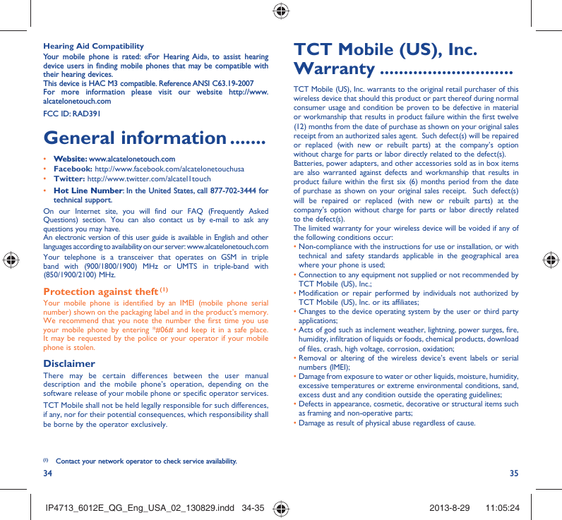 34 35TCT Mobile (US), Inc. Warranty ............................TCT Mobile (US), Inc. warrants to the original retail purchaser of this wireless device that should this product or part thereof during normal consumer usage and condition be proven to be defective in material or workmanship that results in product failure within the first twelve (12) months from the date of purchase as shown on your original sales receipt from an authorized sales agent.  Such defect(s) will be repaired or replaced (with new or rebuilt parts) at the company’s option without charge for parts or labor directly related to the defect(s). Batteries, power adapters, and other accessories sold as in box items are also warranted against defects and workmanship that results in product failure within the first six (6) months period from the date of purchase as shown on your original sales receipt.  Such defect(s) will be repaired or replaced (with new or rebuilt parts) at the company’s option without charge for parts or labor directly related to the defect(s). The limited warranty for your wireless device will be voided if any of the following conditions occur: •  Non-compliance with the instructions for use or installation, or with technical and safety standards applicable in the geographical area where your phone is used;•  Connection to any equipment not supplied or not recommended by TCT Mobile (US), Inc.;•  Modification or repair performed by individuals not authorized by TCT Mobile (US), Inc. or its affiliates; •  Changes to the device operating system by the user or third party applications;•  Acts of god such as inclement weather, lightning, power surges, fire, humidity, infiltration of liquids or foods, chemical products, download of files, crash, high voltage, corrosion, oxidation;•  Removal or altering of the wireless device’s event labels or serial numbers (IMEI);•  Damage from exposure to water or other liquids, moisture, humidity, excessive temperatures or extreme environmental conditions, sand, excess dust and any condition outside the operating guidelines;•  Defects in appearance, cosmetic, decorative or structural items such as framing and non-operative parts;• Damage as result of physical abuse regardless of cause. Hearing Aid CompatibilityYour mobile phone is rated: «For Hearing Aid», to assist hearing device users in finding mobile phones that may be compatible with their hearing devices.This device is HAC M3 compatible. Reference ANSI C63.19-2007For more information please visit our website http://www.alcatelonetouch.comFCC ID: RAD391General information .......• Website: www.alcatelonetouch.com• Facebook: http://www.facebook.com/alcatelonetouchusa• Twitter: http://www.twitter.com/alcatel1touch• Hot Line Number: In the United States, call 877-702-3444 for technical support.On our Internet site, you will find our FAQ (Frequently Asked Questions) section. You can also contact us by e-mail to ask any questions you may have. An electronic version of this user guide is available in English and other languages according to availability on our server: www.alcatelonetouch.comYour telephone is a transceiver that operates on GSM in triple band with (900/1800/1900) MHz or UMTS in triple-band with (850/1900/2100) MHz.Protection against theft (1)Your mobile phone is identified by an IMEI (mobile phone serial number) shown on the packaging label and in the product’s memory. We recommend that you note the number the first time you use your mobile phone by entering *#06# and keep it in a safe place. It may be requested by the police or your operator if your mobile phone is stolen. DisclaimerThere may be certain differences between the user manual description and the mobile phone’s operation, depending on the software release of your mobile phone or specific operator services.TCT Mobile shall not be held legally responsible for such differences, if any, nor for their potential consequences, which responsibility shall be borne by the operator exclusively.(1)  Contact your network operator to check service availability.IP4713_6012E_QG_Eng_USA_02_130829.indd   34-35IP4713_6012E_QG_Eng_USA_02_130829.indd   34-35 2013-8-29    11:05:242013-8-29    11:05:24