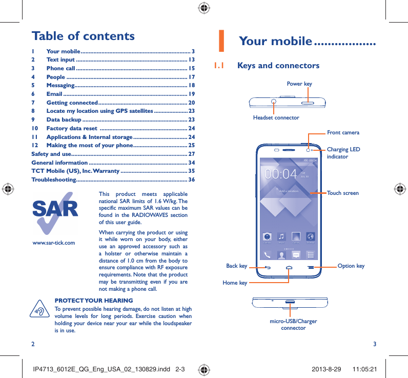 2 31 Your mobile ..................1.1  Keys and connectorsHeadset connector Power keymicro-USB/Charger connectorBack keyHome keyOption keyTouch screenCharging LED indicatorFront camerawww.sar-tick.comThis product meets applicable national SAR limits of 1.6 W/kg. The specific maximum SAR values can be found in the RADIOWAVES section of this user guide.When carrying the product or using it while worn on your body, either use an approved accessory such as a holster or otherwise maintain a distance of 1.0 cm from the body to ensure compliance with RF exposure requirements. Note that the product may be transmitting even if you are not making a phone call.PROTECT YOUR  HEARING To prevent possible hearing damage, do not listen at high volume levels for long periods. Exercise caution when holding your device near your ear while the loudspeaker is in use.Table of contents1 Your mobile ..................................................................... 32 Text input ...................................................................... 133 Phone call ...................................................................... 154 People ............................................................................ 175 Messaging....................................................................... 186  Email .............................................................................. 197 Getting connected ........................................................ 208  Locate my location using GPS satellites ......................239 Data backup .................................................................. 2310  Factory data reset  ....................................................... 2411  Applications &amp; Internal storage .................................. 2412  Making the most of your phone .................................. 25Safety and use ......................................................................... 27General information .............................................................. 34TCT Mobile (US), Inc. Warranty .......................................... 35Troubleshooting...................................................................... 36IP4713_6012E_QG_Eng_USA_02_130829.indd   2-3IP4713_6012E_QG_Eng_USA_02_130829.indd   2-3 2013-8-29    11:05:212013-8-29    11:05:21