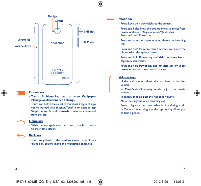 4 5Power key•  Press: Lock the screen/Light up the screen•  Press and hold: Show the pop-up menu to select from Power off/Restart/Airplane mode/Quick startPress and hold: Power on•  Press to mute the ringtone when there’s an incoming call.•  Press and hold for more than 7 seconds to restart the phone when the system halted. •  Press and hold Power key and Volume down key to capture a screenshot. •  Press and hold Power key and Volume up key under power off mode to restore factory set.Volume keys •  Under call mode, adjust the earpiece or headset volume.•  In Music/Video/Streaming mode, adjust the media volume.•  In general mode, adjust the ring tone volume.•  Mute the ringtone of an incoming call.•  Press to light up the screen when it dims during a call.•  In Camera mode, using it as the capture key allows you to take a photo. Volume upVolume downCameraFlashlightSIM1 slotSIM2 slotOption key•  Touch:  As Menu key, touch to access Wallpaper, Manage applications and Settings.•  Touch and hold: Open a list of thumbnail images of apps you&apos;ve worked with recently. Touch it to open an app. Swipe it upwards or downwards to remove a thumbnail from the list. Home key•  While on any application or screen,  touch to return to the Home screen.Back key•  Touch to go back to the previous screen, or to close a dialog box, options menu, the notification panel, etc.IP4713_6012E_QG_Eng_USA_02_130829.indd   4-5IP4713_6012E_QG_Eng_USA_02_130829.indd   4-5 2013-8-29    11:05:212013-8-29    11:05:21
