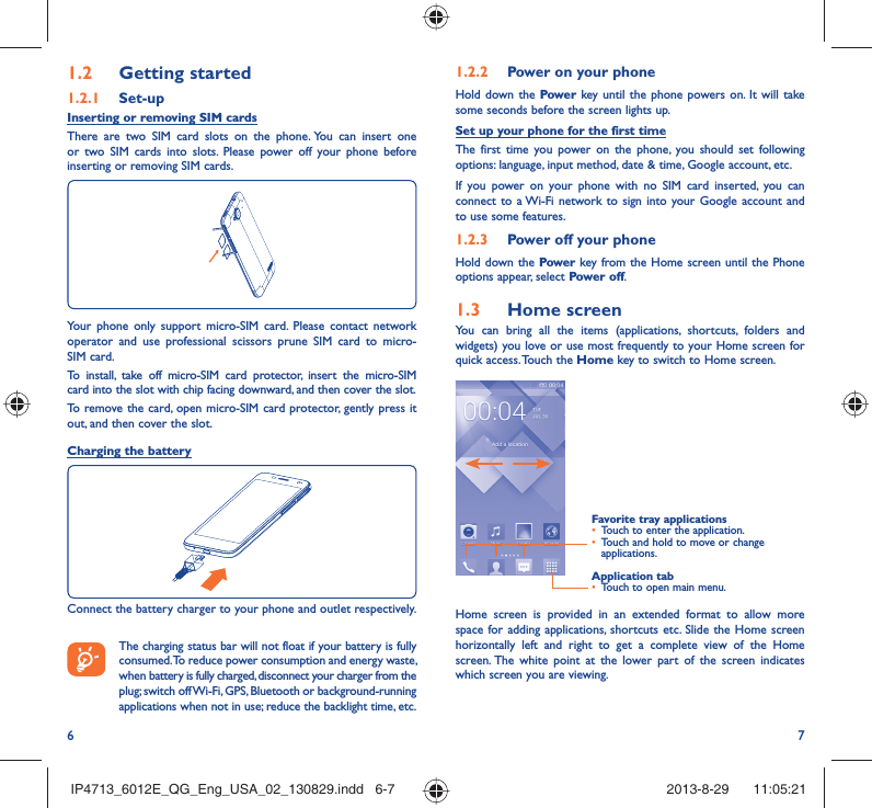 6 71.2.2  Power on your phoneHold down the Power key until the phone powers on. It will take some seconds before the screen lights up.Set up your phone for the first timeThe first time you power on the phone, you should set following options: language, input method, date &amp; time, Google account, etc.If you power on your phone with no SIM card inserted, you can connect to a Wi-Fi network to sign into your Google account and to use some features.1.2.3  Power off your phoneHold down the Power key from the Home screen until the Phone options appear, select Power off.1.3  Home screenYou can bring all the items (applications, shortcuts, folders and widgets) you love or use most frequently to your Home screen for quick access. Touch the Home key to switch to Home screen.Application tab•  Touch to open main menu.Favorite tray applications•  Touch to enter the application.•  Touch and hold to move or change applications.Home screen is provided in an extended format to allow more space for adding applications, shortcuts etc. Slide the Home screen horizontally left and right to get a complete view of the Home screen. The white point at the lower part of the screen indicates which screen you are viewing.1.2  Getting started1.2.1   Set-upInserting or removing SIM cards There are two SIM card slots on the phone. You can insert one or two SIM cards into slots. Please power off your phone before inserting or removing SIM cards.Your phone only support micro-SIM card. Please contact network operator and use professional scissors prune SIM card to micro-SIM card.To install, take off micro-SIM card protector, insert the micro-SIM card into the slot with chip facing downward, and then cover the slot.To remove the card, open micro-SIM card protector, gently press it out, and then cover the slot.Charging the batteryConnect the battery charger to your phone and outlet respectively.   The charging status bar will not float if your battery is fully consumed. To reduce power consumption and energy waste, when battery is fully charged, disconnect your charger from the plug; switch off Wi-Fi, GPS, Bluetooth or background-running applications when not in use; reduce the backlight time, etc.IP4713_6012E_QG_Eng_USA_02_130829.indd   6-7IP4713_6012E_QG_Eng_USA_02_130829.indd   6-7 2013-8-29    11:05:212013-8-29    11:05:21