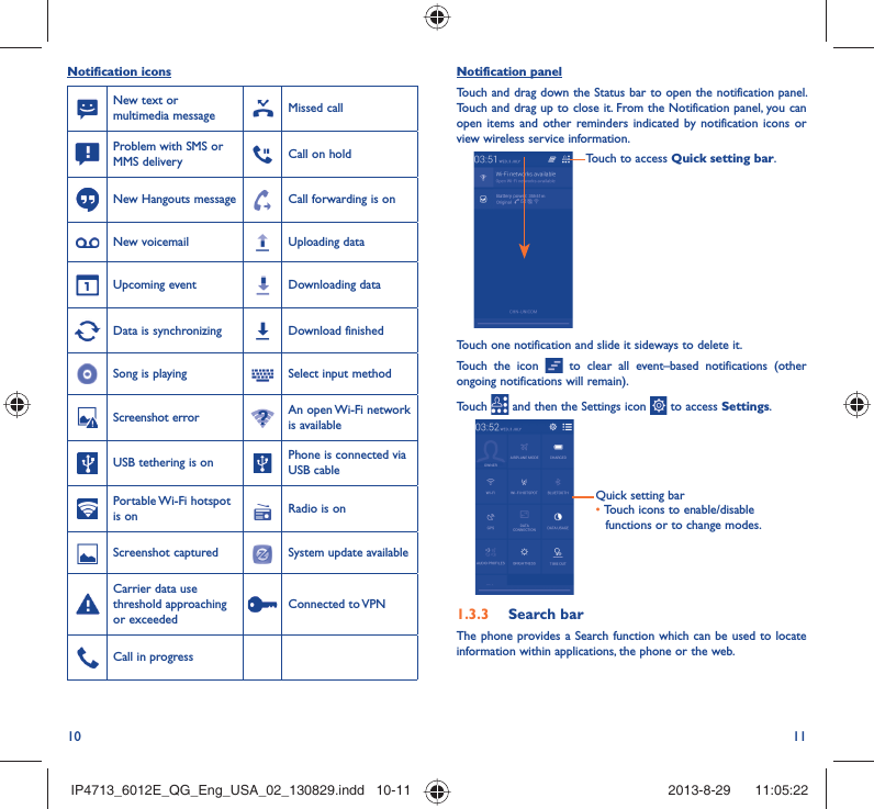 10 11Notification panelTouch and drag down the Status bar to open the notification panel. Touch and drag up to close it. From the Notification panel, you can open items and other reminders indicated by notification icons or view wireless service information. Touch to access Quick setting bar.Touch one notification and slide it sideways to delete it.Touch the icon   to clear all event–based notifications (other ongoing notifications will remain).Touch   and then the Settings icon   to access Settings.Quick setting bar•  Touch icons to enable/disable functions or to change modes.1.3.3  Search barThe phone provides a Search function which can be used to locate information within applications, the phone or the web. Notification iconsNew text or multimedia message Missed callProblem with SMS or MMS delivery Call on holdNew Hangouts message Call forwarding is onNew voicemail Uploading dataUpcoming event Downloading dataData is synchronizing Download finishedSong is playing  Select input methodScreenshot error An open Wi-Fi network is availableUSB tethering is on Phone is connected via USB cablePortable Wi-Fi  hotspot is on Radio is onScreenshot captured System update availableCarrier data use threshold approaching or exceededConnected to VPNCall in progress IP4713_6012E_QG_Eng_USA_02_130829.indd   10-11IP4713_6012E_QG_Eng_USA_02_130829.indd   10-11 2013-8-29    11:05:222013-8-29    11:05:22