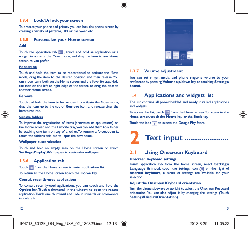 12 131.3.7  Volume adjustmentYou can set ringer, media and phone ringtone volume to your preference by pressing Volume up/down key or touching Settings\Sound.1.4  Applications and widgets listThe list contains all pre-embedded and newly installed applications and widgets.To access the list, touch   from the Home screen. To return to the Home screen, touch the Home key or the Back key.Touch the icon   to access the Google Play Store.  2 Text input .....................2.1  Using Onscreen KeyboardOnscreen Keyboard settingsTouch application tab from the home screen, select Settings\Language &amp; input, touch the Settings icon   on the right of  Android keyboard, a series of settings are available for your selection. Adjust the Onscreen Keyboard orientationTurn the phone sideways or upright to adjust the Onscreen Keyboard orientation. You can also adjust it by changing the settings (Touch  Settings\Display\Orientation).1.3.4  Lock/Unlock your screenTo protect your phone and privacy, you can lock the phone screen by creating a variety of patterns, PIN or password etc.1.3.5  Personalize your Home screenAddTouch the application tab   , touch and hold an application or a widget to activate the Move mode, and drag the item to any Home screen as you prefer.Reposition Touch and hold the item to be repositioned to activate the Move mode, drag the item to the desired position and then release. You can move items both on the Home screen and the Favorite tray. Hold the icon on the left or right edge of the screen to drag the item to another Home screen.RemoveTouch and hold the item to be removed to activate the Move mode, drag the item up to the top of Remove icon, and release after the item turns red.Create foldersTo improve the organization of items (shortcuts or applications) on the Home screen and the Favorite tray, you can add them to a folder by stacking one item on top of another. To rename a folder, open it, touch the folder’s title bar to input the new name.Wallpaper customizationTouch and hold an empty area on the Home screen or touch Settings\Display\Wallpaper to customize wallpaper.1.3.6  Application tabTouch   from the Home screen to enter applications list. To return to the Home screen, touch the Home key.Consult recently-used applicationsTo consult recently-used applications, you can touch and hold the Option key. Touch a thumbnail in the window to open the related application.Touch one thumbnail and slide it upwards or downwards to delete it.IP4713_6012E_QG_Eng_USA_02_130829.indd   12-13IP4713_6012E_QG_Eng_USA_02_130829.indd   12-13 2013-8-29    11:05:222013-8-29    11:05:22