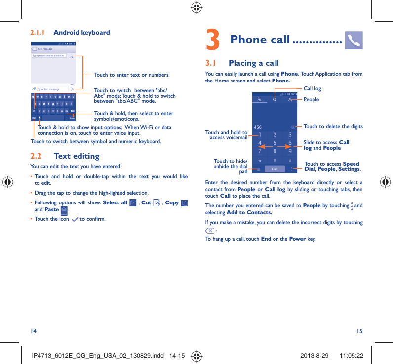 14 153 Phone call ...............3.1  Placing a callYou can easily launch a call using Phone. Touch Application  tab from the Home screen and select Phone. Touch and hold to access voicemail Slide to access Call log and PeopleTouch to delete the digitsTouch to access Speed Dial, People, Settings.PeopleCall logTouch to hide/unhide the dial padEnter the desired number from the keyboard directly or select a contact from People or Call log by sliding or touching tabs, then touch Call to place the call. The number you entered can be saved to People by touching   and selecting Add to Contacts.If you make a mistake, you can delete the incorrect digits by touching  .To hang up a call, touch End or the Powe r key.2.1.1  Android keyboardTouch to switch between symbol and numeric keyboard.Touch &amp; hold, then select to enter symbols/emoticons.Touch to enter text or numbers.Touch &amp; hold to show input options;  When Wi-Fi or data connection is on, touch to enter voice input.Touch to switch  between &quot;abc/Abc&quot; mode; Touch &amp; hold to switch between &quot;abc/ABC&quot; mode.2.2  Text editingYou can edit the text you have entered.•  Touch and hold or double-tap within the text you would like to edit.•  Drag the tap to change the high-lighted selection.•  Following options will show: Select all  , Cut   , Copy    and Paste  .•  Touch the icon   to confirm.IP4713_6012E_QG_Eng_USA_02_130829.indd   14-15IP4713_6012E_QG_Eng_USA_02_130829.indd   14-15 2013-8-29    11:05:222013-8-29    11:05:22