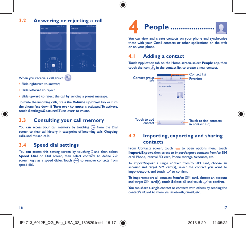 16 174 People .....................You can view and create contacts on your phone and synchronize these with your Gmail contacts or other applications on the web or on your phone.4.1  Adding a contactTouch Application tab on the Home screen, select People app, then touch the icon   in the contact list to create a new contact.Contact group list; Touch to find contacts in contact list;FavoritesContact listTouch to add contact4.2  Importing, exporting and sharing contactsFrom Contacts screen, touch   to open options menu, touch Import/Export, then select to import/export contacts from/to SIM card, Phone, internal SD card, Phone storage, Accounts, etc.To import/export a single contact from/to SIM card, choose an account and target SIM card(s), select the contact you want to import/export, and touch   to confirm.To import/export all contacts from/to SIM card, choose an account  and target SIM card(s), touch Select all and touch   to confirm.You can share a single contact or contacts with others by sending the contact&apos;s vCard to them via Bluetooth, Gmail, etc.3.2  Answering or rejecting a call When you receive a call, touch   .•  Slide rightward to answer;•  Slide leftward to reject;•  Slide upward to reject the call by sending a preset message.To mute the incoming calls, press the Volume up/down key or turn the phone face down if Turn over to mute is activated. To activate, touch Settings\Gestures\Turn over to mute.3.3  Consulting your call memoryYou can access your call memory by touching   from the Dial screen to view call history in categories of Incoming calls, Outgoing calls, and Missed calls.3.4  Speed dial settingsYou can access this setting screen by touching   and then select Speed Dial on Dial screen, then select contacts to define 2-9 screen keys as a speed dialer. Touch   to remove contacts from speed dial.IP4713_6012E_QG_Eng_USA_02_130829.indd   16-17IP4713_6012E_QG_Eng_USA_02_130829.indd   16-17 2013-8-29    11:05:222013-8-29    11:05:22