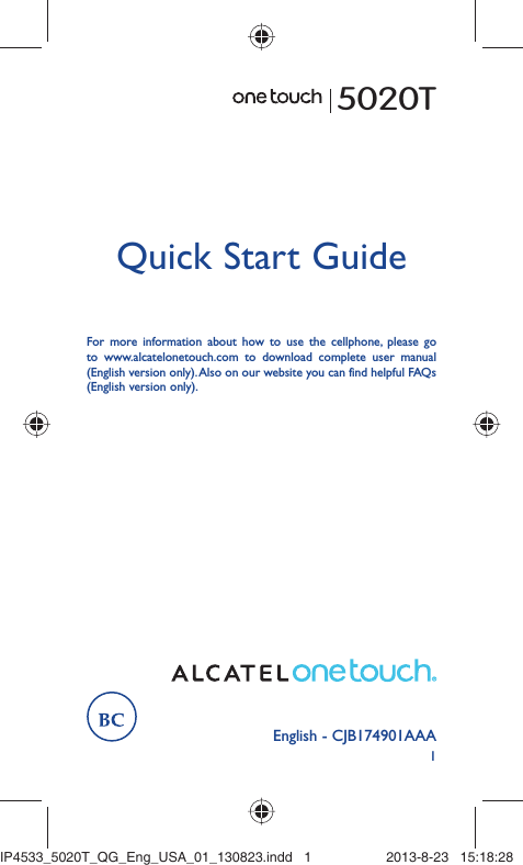 1English - CJB174901AAAQuick Start GuideFor more information about how to use the cellphone, please go to www.alcatelonetouch.com to download complete user manual (English version only). Also on our website you can find helpful FAQs (English version only).5020TIP4533_5020T_QG_Eng_USA_01_130823.indd   1IP4533_5020T_QG_Eng_USA_01_130823.indd   1 2013-8-23   15:18:282013-8-23   15:18:28