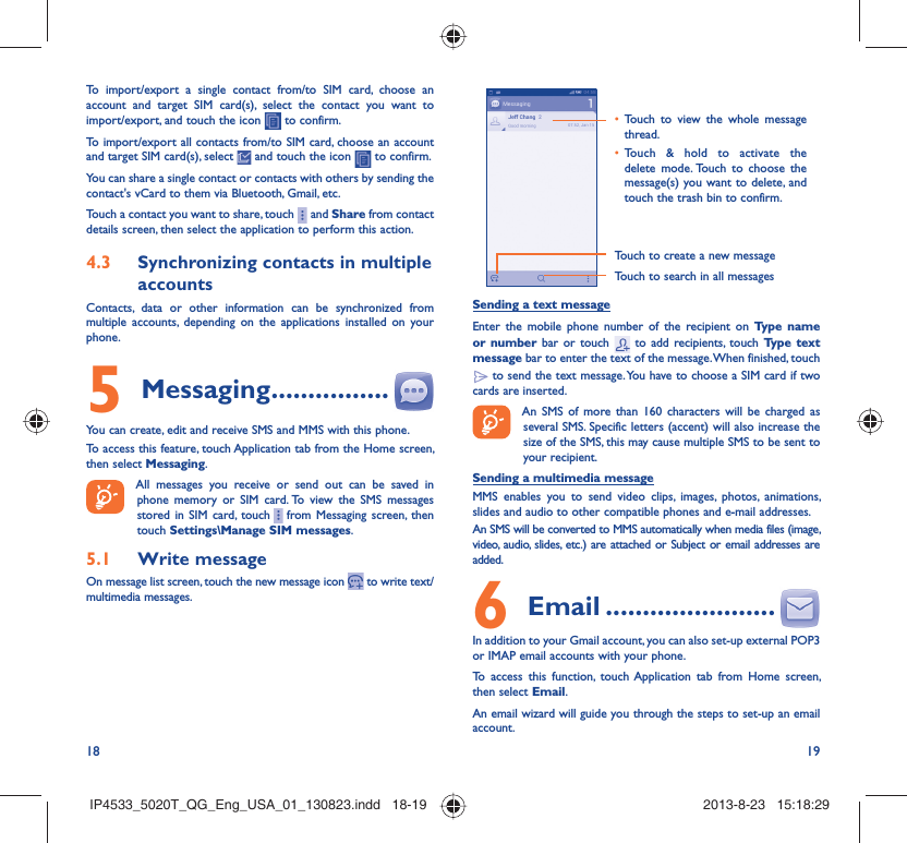 18 19To import/export a single contact from/to SIM card, choose an account and target SIM card(s), select the contact you want to import/export, and touch the icon   to confirm.To import/export all contacts from/to SIM card, choose an account  and target SIM card(s), select   and touch the icon   to confirm.You can share a single contact or contacts with others by sending the contact&apos;s vCard to them via Bluetooth, Gmail, etc.Touch a contact you want to share, touch     and Share from contact details screen, then select the application to perform this action. Synchronizing contacts in multiple 4.3 accountsContacts, data or other information can be synchronized from multiple accounts, depending on the applications installed on your phone.Messaging5   ................You can create, edit and receive SMS and MMS with this phone.To access this feature, touch Application tab from the Home screen, then select Messaging.All messages you receive or send out can be saved in phone memory or SIM card. To view the SMS messages stored in SIM card, touch     from Messaging screen, then touch Settings\Manage SIM messages.Write message5.1 On message list screen, touch the new message icon   to write text/multimedia messages.Touch to create a new messageTouch to search in all messagesTouch to view the whole message • thread.Touch &amp; hold to activate the • delete mode. Touch to choose the message(s) you want to delete, and touch the trash bin to confirm.Sending a text messageEnter the mobile phone number of the recipient on Type name or number bar or touch   to add recipients, touch Type text message bar to enter the text of the message. When finished, touch  to send the text message. You have to choose a SIM card if two cards are inserted.An SMS of more than 160 characters will be charged as several SMS. Specific letters (accent) will also increase the size of the SMS, this may cause multiple SMS to be sent to your recipient.Sending a multimedia messageMMS enables you to send video clips, images, photos, animations, slides and audio to other compatible phones and e-mail addresses. An SMS will be converted to MMS automatically when media files (image, video, audio, slides, etc.) are attached or Subject or email addresses are added. Email6   .......................In addition to your Gmail account, you can also set-up external POP3 or IMAP email accounts with your phone.To access this function, touch Application tab from Home screen, then select Email.An email wizard will guide you through the steps to set-up an email account.IP4533_5020T_QG_Eng_USA_01_130823.indd   18-19IP4533_5020T_QG_Eng_USA_01_130823.indd   18-19 2013-8-23   15:18:292013-8-23   15:18:29