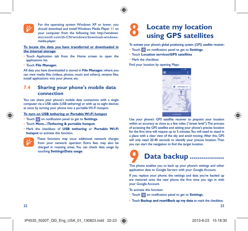 22 23  For the operating system Windows XP or lower, you should download and install Windows Media Player 11 on your computer from the following link: http://windows.microsoft.com/zh-CN/windows/download-windows-media-player.To locate the data you have transferred or downloaded in the internal storage:Touch Application tab from the Home screen to open the • applications list.Touch •  File Manager.All data you have downloaded is stored in File Manager, where you can view media files (videos, photos, music and others), rename files, install applications into your phone, etc.Sharing your phone&apos;s mobile data 7.4 connectionYou can share your phone&apos;s mobile data connection with a single computer via a USB cable (USB tethering) or with up to eight devices at once by turning your phone into a portable Wi-Fi hotspot.To turn on USB tethering or Portable Wi-Fi hotspotTouch •   on notification panel to get to Settings.Touch •  More...\Tethering &amp; portable hotspot.Mark the checkbox of •  USB tethering or Portable Wi-Fi hotspot to activate this function. These functions may incur additional network charges from your network operator. Extra fees may also be charged in roaming areas. You can check data usage by touching Settings\Data usage.  Locate my location 8  using GPS satellitesTo activate your phone’s global positioning system (GPS) satellite receiver:Touch •   on notification panel to get to Settings.Touch •  Location services\GPS satellitesMark the checkbox• Find your location by opening Maps:Use your phone’s GPS satellite receiver to pinpoint your location within an accuracy as close as a few miles (“street level”). The process of accessing the GPS satellite and setting your phone&apos;s precise location for the first time will require up to 5 minutes. You will need to stand in a place with a clear view of the sky and avoid moving.  After this, GPS will only need 20-40 seconds to identify your precise location. Then you can start the navigation to find the target location.Data backup9   .................This phone enables you to back up your phone’s settings and other application data to Google Servers with your Google Account. If you replace your phone, the settings and data you’ve backed up are restored onto the new phone the first time you sign in with your Google Account. To activate this function:Touch •   on notification panel to get to Settings.Touch •  Backup and reset\Back up my data to mark the checkbox.IP4533_5020T_QG_Eng_USA_01_130823.indd   22-23IP4533_5020T_QG_Eng_USA_01_130823.indd   22-23 2013-8-23   15:18:302013-8-23   15:18:30