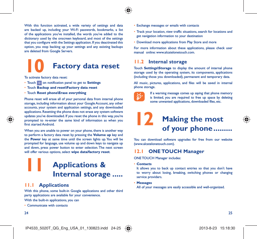 24 25With this function activated, a wide variety of settings and data are backed up, including your Wi-Fi passwords, bookmarks, a list of the applications you’ve installed, the words you’ve added to the dictionary used by the onscreen keyboard, and most of the settings that you configure with the Settings application. If you deactivated this option, you stop backing up your settings and any existing backups are deleted from Google Servers.Factory data reset 10   To activate factory data reset:Touch •   on notification panel to get to SettingsTouch •  Backup and reset\Factory data resetTouch •  Reset phone\Erase everythingPhone reset will erase all of your personal data from internal phone storage, including information about your Google Account, any other accounts, your system and application settings, and any downloaded applications. Resetting the phone does not erase any system software updates you’ve downloaded. If you reset the phone in this way, you’re prompted to re-enter the same kind of information as when you first started Android.When you are unable to power on your phone, there is another way to perform a factory data reset by pressing the Volume up key and the Power key at same time until the screen lights up. You will be prompted for language, use volume up and down keys to navigate up and down, press power button to enter selection. The next screen will offer various options, select wipe data/factory reset. Applications &amp; 11  Internal storage .....Applications11.1 With this phone, some built-in Google applications and other third party applications are available for your convenience.With the built-in applications, you canCommunicate with contacts• Exchange messages or emails with contacts• Track your location, view traffic situations, search for locations and • get navigation information to your destinationDownload more applications from Play Store and more• For more information about these applications, please check user manual  online: www.alcatelonetouch.com.Internal storage11.2 Touch  Settings\Storage to display the amount of internal phone storage used by the operating system, its components, applications (including those you downloaded), permanent and temporary data. All music, pictures, applications, and files will be saved in internal phone storage.If a warning message comes up saying that phone memory is limited, you are required to free up space by deleting some unwanted applications, downloaded files, etc. Making the most 12  of your phone .........You can download software upgrades for free from our website (www.alcatelonetouch.com). ONE TOUCH  Manager12.1 ONE TOUCH Manager includes:Contacts• It allows you to back up contact entries so that you don&apos;t have to worry about losing, breaking, switching phones or changing service providers.Messages• All of your messages are easily accessible and well-organized.IP4533_5020T_QG_Eng_USA_01_130823.indd   24-25IP4533_5020T_QG_Eng_USA_01_130823.indd   24-25 2013-8-23   15:18:302013-8-23   15:18:30