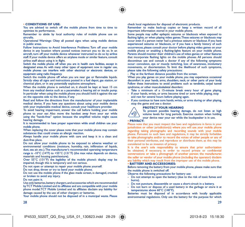 28 29• CONDITIONS OF USE:You are advised to switch off the mobile phone from time to time to optimize its performance.Remember to abide by local authority rules of mobile phone use on aircrafts.Operational Warnings: Obey all posted signs when using mobile devices in public areas. Follow Instructions to Avoid Interference Problems: Turn off your mobile device in any location where posted notices instruct you to do so. In an aircraft, turn off your mobile device whenever instructed to do so by airline staff. If your mobile device offers an airplane mode or similar feature, consult airline staff about using it in flight.Switch the mobile phone off when you are in health care facilities, except in designated areas. As with many other types of equipment now in regular use, mobile phones can interfere with other electrical or electronic devices, or equipment using radio frequency.Switch the mobile phone off when you are near gas or flammable liquids. Strictly obey all signs and instructions posted in a fuel depot, gas station, or chemical plant, or in any potentially explosive atmosphere.When the mobile phone is switched on, it should be kept at least 15 cm from any medical device such as a pacemaker, a hearing aid or insulin pump. In particular when using the mobile phone you should hold it against the ear on the opposite side to the device, if any. Read and follow the directions from the manufacturer of your implantable medical device. If you have any questions about using your mobile device with your implantable medical device, consult your healthcare provider.To avoid hearing impairment, answer the call before holding your mobile phone to your ear. Also move the handset away from your ear while using the “hands-free” option because the amplified volume might cause hearing damage.It is recommended to have proper supervision while small children use your mobile phone.When replacing the cover please note that your mobile phone may contain substances that could create an allergic reaction.Always handle your mobile phone with care and keep it in a clean and dust-free place.Do not allow your mobile phone to be exposed to adverse weather or environmental conditions (moisture, humidity, rain, infiltration of liquids, dust, sea air, etc.). The manufacturer’s recommended operating temperature range is -10°C (14°F) to +55°C (131°F) (the max value depends on device, materials and housing paint/texture).Over 55°C (131°F) the legibility of the mobile phone’s display may be impaired, though this is temporary and not serious. Do not open or attempt to repair your mobile phone yourself.Do not drop, throw or try to bend your mobile phone.Do not use the mobile phone if the glass made screen, is damaged, cracked or broken to avoid any injury.Do not paint it.Use only batteries, battery chargers, and accessories which are recommended by TCT Mobile Limited and its affiliates and are compatible with your mobile phone model.TCT Mobile Limited and its affiliates disclaim any liability for damage caused by the use of other chargers or batteries.Your mobile phone should not be disposed of in a municipal waste. Please check local regulations for disposal of electronic products.Remember to make back-up copies or keep a written record of all important information stored in your mobile phone.Some people may suffer epileptic seizures or blackouts when exposed to flashing lights, or when playing video games. These seizures or blackouts may occur even if a person never had a previous seizure or blackout. If you have experienced seizures or blackouts, or if you have a family history of such occurrences, please consult your doctor before playing video games on your mobile phone or enabling a flashing-lights feature on your mobile phone. Parents should monitor their children’s use of video games or other features that incorporate flashing lights on the mobile phones. All persons should discontinue use and consult a doctor if any of the following symptoms occur: convulsion, eye or muscle twitching, loss of awareness, involuntary movements, or disorientation. To limit the likelihood of such symptoms, please take the following safety precautions:-  Play at the farthest distance possible from the screen.When you play games on your mobile phone, you may experience occasional discomfort in your hands, arms, shoulders, neck, or other parts of your body. Follow these instructions to avoid problems such as tendinitis, carpal tunnel syndrome, or other musculoskeletal disorders:-  Take a minimum of a 15-minute break every hour of game playing.-  If your hands, wrists, or arms become tired or sore while playing, stop and rest for several hours before playing again.-  If you continue to have sore hands, wrists, or arms during or after playing, stop the game and see a doctor.PROTECT YOUR  HEARING To prevent possible hearing damage, do not listen at high volume levels for long periods. Exercise caution when holding your device near your ear while the loudspeaker is in use. • PRIVACY:Please note that you must respect the laws and regulations in force in your jurisdiction or other jurisdiction(s) where you will use your mobile phone regarding taking photographs and recording sounds with your mobile phone. Pursuant to such laws and regulations, it may be strictly forbidden to take photographs and/or to record the voices of other people or any of their personal attributes, and reproduce or distribute them, as this may be considered to be an invasion of privacy.  It is the user’s sole responsibility to ensure that prior authorization be obtained, if necessary, in order to record private or confidential conversations or take a photograph of another person; the manufacturer, the seller or vendor of your mobile phone (including the operator) disclaim any liability which may result from the improper use of the mobile phone.• BATTERY AND ACCESSORIES:Before removing the battery from your mobile phone, please make sure that the mobile phone is switched off. Observe the following precautions for battery use: -  Do not attempt to open the battery (due to the risk of toxic fumes and burns). -  Do not puncture, disassemble or cause a short-circuit in a battery, -  Do not burn or dispose of a used battery in the garbage or store it at temperatures above 60°C (140°F). Batteries must be disposed of in accordance with locally applicable environmental regulations. Only use the battery for the purpose for which IP4533_5020T_QG_Eng_USA_01_130823.indd   28-29IP4533_5020T_QG_Eng_USA_01_130823.indd   28-29 2013-8-23   15:18:302013-8-23   15:18:30