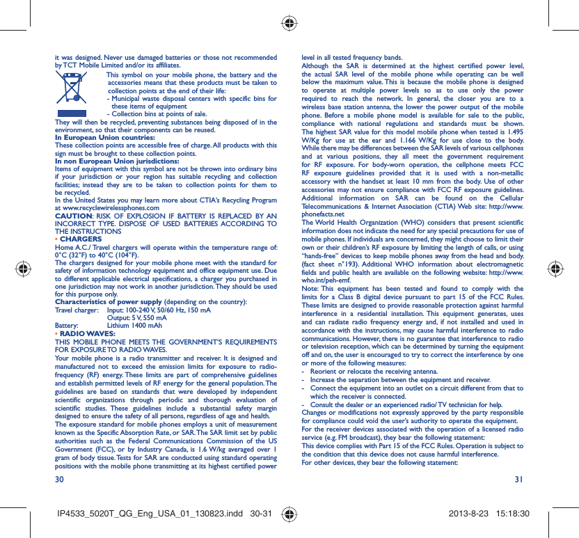 30 31it was designed. Never use damaged batteries or those not recommended by TCT Mobile Limited and/or its affiliates.  This symbol on your mobile phone, the battery and the accessories means that these products must be taken to collection points at the end of their life: -  Municipal waste disposal centers with specific bins for these items of equipment  - Collection bins at points of sale.They will then be recycled, preventing substances being disposed of in the environment, so that their components can be reused.In European Union countries:These collection points are accessible free of charge. All products with this sign must be brought to these collection points.In non European Union jurisdictions:Items of equipment with this symbol are not be thrown into ordinary bins if your jurisdiction or your region has suitable recycling and collection facilities; instead they are to be taken to collection points for them to be recycled.In the United States you may learn more about CTIA’s Recycling Program at www.recyclewirelessphones.comCAUTION: RISK OF EXPLOSION IF BATTERY IS REPLACED BY AN INCORRECT TYPE. DISPOSE OF USED BATTERIES ACCORDING TO THE INSTRUCTIONS• CHARGERSHome A.C./ Travel chargers will operate within the temperature range of: 0°C (32°F) to 40°C (104°F).The chargers designed for your mobile phone meet with the standard for safety of information technology equipment and office equipment use. Due to different applicable electrical specifications, a charger you purchased in one jurisdiction may not work in another jurisdiction. They should be used for this purpose only.Characteristics of power supply (depending on the country):Travel charger:  Input: 100-240 V, 50/60 Hz, 150 mA  Output: 5 V, 550 mA Battery:  Lithium 1400 mAh• RADIO WAVES:THIS MOBILE PHONE MEETS THE GOVERNMENT’S REQUIREMENTS FOR EXPOSURE TO RADIO WAVES.Your mobile phone is a radio transmitter and receiver. It is designed and manufactured not to exceed the emission limits for exposure to radio-frequency (RF) energy. These limits are part of comprehensive guidelines and establish permitted levels of RF energy for the general population. The guidelines are based on standards that were developed by independent scientific organizations through periodic and thorough evaluation of scientific studies. These guidelines include a substantial safety margin designed to ensure the safety of all persons, regardless of age and health.The exposure standard for mobile phones employs a unit of measurement known as the Specific Absorption Rate, or SAR. The SAR limit set by public authorities such as the Federal Communications Commission of the US Government (FCC), or by Industry Canada, is 1.6 W/kg averaged over 1 gram of body tissue. Tests for SAR are conducted using standard operating positions with the mobile phone transmitting at its highest certified power level in all tested frequency bands.Although the SAR is determined at the highest certified power level, the actual SAR level of the mobile phone while operating can be well below the maximum value. This is because the mobile phone is designed to operate at multiple power levels so as to use only the power required to reach the network. In general, the closer you are to a wireless base station antenna, the lower the power output of the mobile phone. Before a mobile phone model is available for sale to the public, compliance with national regulations and standards must be shown.The highest SAR value for this model mobile phone when tested is 1.495 W/Kg for use at the ear and 1.166 W/Kg for use close to the body. While there may be differences between the SAR levels of various cellphones and at various positions, they all meet the government requirement for RF exposure. For body-worn operation, the cellphone meets FCC RF exposure guidelines provided that it is used with a non-metallic accessory with the handset at least 10 mm from the body. Use of other accessories may not ensure compliance with FCC RF exposure guidelines.Additional information on SAR can be found on the Cellular Telecommunications &amp; Internet Association (CTIA) Web site: http://www.phonefacts.netThe World Health Organization (WHO) considers that present scientific information does not indicate the need for any special precautions for use of mobile phones. If individuals are concerned, they might choose to limit their own or their children’s RF exposure by limiting the length of calls, or using “hands-free” devices to keep mobile phones away from the head and body. (fact sheet n°193). Additional WHO information about electromagnetic fields and public health are available on the following website: http://www.who.int/peh-emf. Note: This equipment has been tested and found to comply with the limits for a Class B digital device pursuant to part 15 of the FCC Rules. These limits are designed to provide reasonable protection against harmful interference in a residential installation. This equipment generates, uses and can radiate radio frequency energy and, if not installed and used in accordance with the instructions, may cause harmful interference to radio communications. However, there is no guarantee that interference to radio or television reception, which can be determined by turning the equipment off and on, the user is encouraged to try to correct the interference by one or more of the following measures:-  Reorient or relocate the receiving antenna.-  Increase the separation between the equipment and receiver.-  Connect the equipment into an outlet on a circuit different from that to which the receiver is connected.-  Consult the dealer or an experienced radio/ TV technician for help.Changes or modifications not expressly approved by the party responsible for compliance could void the user’s authority to operate the equipment.For the receiver devices associated with the operation of a licensed radio service (e.g. FM broadcast), they bear the following statement:This device complies with Part 15 of the FCC Rules. Operation is subject to the condition that this device does not cause harmful interference.For other devices, they bear the following statement:IP4533_5020T_QG_Eng_USA_01_130823.indd   30-31IP4533_5020T_QG_Eng_USA_01_130823.indd   30-31 2013-8-23   15:18:302013-8-23   15:18:30