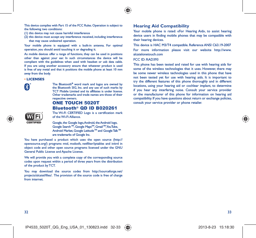 32 33This device complies with Part 15 of the FCC Rules. Operation is subject to the following two conditions:(1) this device may not cause harmful interference(2)  this device must accept any interference received, including interference that may cause undesired operation.Your mobile phone is equipped with a built-in antenna. For optimal operation, you should avoid touching it or degrading it.As mobile devices offer a range of functions, they can be used in positions other than against your ear. In such circumstances the device will be compliant with the guidelines when used with headset or usb data cable. If you are using another accessory ensure that whatever product is used is free of any metal and that it positions the mobile phone at least 10 mm away from the body.LICENSES•  The Bluetooth® word mark and logos are owned by the Bluetooth SIG, Inc. and any use of such marks by TCT Mobile Limited and its affiliates is under license. Other trademarks and trade names are those of their respective owners.  ONE TOUCH 5020T Bluetooth® QD ID B020261 The Wi-Fi CERTIFIED Logo is a certification mark of the Wi-Fi Alliance.Google, the Google logo, Android, the Android logo, Google Search TM, Google MapsTM, Gmail TM, YouTube, Android Market, Google Latitude TM and Google Talk TM are trademarks of Google Inc.You have purchased a product which uses the open source (http://opensource.org/) programs mtd, msdosfs, netfilter/iptables and initrd in object code and other open source programs licensed under the GNU General Public License and Apache License. We will provide you with a complete copy of the corresponding source codes upon request within a period of three years from the distribution of the product by TCT. You may download the source codes from http://sourceforge.net/projects/alcatel/files/.  The provision of the source code is free of charge from internet. Hearing Aid CompatibilityYour mobile phone is rated: «For Hearing Aid», to assist hearing device users in finding mobile phones that may be compatible with their hearing devices.This device is HAC M3/T4 compatible. Reference ANSI C63.19-2007For more information please visit our website http://www.alcatelonetouch.comFCC ID: RAD393This phone has been tested and rated for use with hearing aids for some of the wireless technologies that it uses. However, there may be some newer wireless technologies used in this phone that have not been tested yet for use with hearing aids. It is important to try the different features of this phone thoroughly and in different locations, using your hearing aid or cochlear implant, to determine if you hear any interfering noise. Consult your service provider or the manufacturer of this phone for information on hearing aid compatibility. If you have questions about return or exchange policies, consult your service provider or phone retailer. IP4533_5020T_QG_Eng_USA_01_130823.indd   32-33IP4533_5020T_QG_Eng_USA_01_130823.indd   32-33 2013-8-23   15:18:302013-8-23   15:18:30