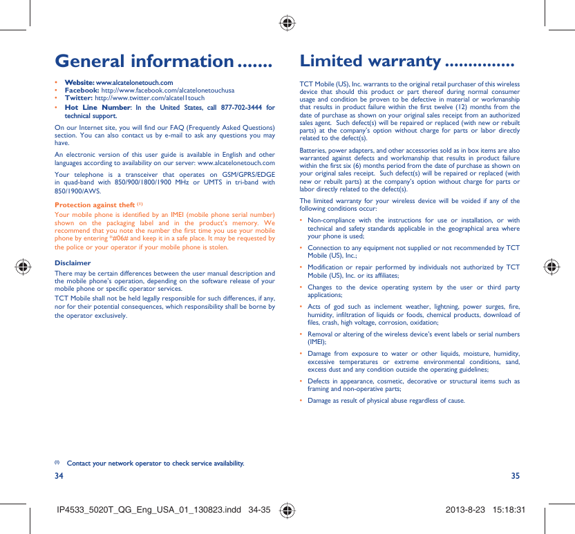 34 35General information .......• Website: www.alcatelonetouch.com• Facebook: http://www.facebook.com/alcatelonetouchusa• Twitter: http://www.twitter.com/alcatel1touch• Hot Line Number: In the United States, call 877-702-3444 for technical support.On our Internet site, you will find our FAQ (Frequently Asked Questions) section. You can also contact us by e-mail to ask any questions you may have. An electronic version of this user guide is available in English and other languages according to availability on our server: www.alcatelonetouch.comYour telephone is a transceiver that operates on GSM/GPRS/EDGE in quad-band with 850/900/1800/1900 MHz or UMTS in tri-band with 850/1900/AWS.Protection against theft (1)Your mobile phone is identified by an IMEI (mobile phone serial number) shown on the packaging label and in the product’s memory. We recommend that you note the number the first time you use your mobile phone by entering *#06# and keep it in a safe place. It may be requested by the police or your operator if your mobile phone is stolen. DisclaimerThere may be certain differences between the user manual description and the mobile phone’s operation, depending on the software release of your mobile phone or specific operator services.TCT Mobile shall not be held legally responsible for such differences, if any, nor for their potential consequences, which responsibility shall be borne by the operator exclusively.(1)  Contact your network operator to check service availability.Limited warranty ...............TCT Mobile (US), Inc. warrants to the original retail purchaser of this wireless device that should this product or part thereof during normal consumer usage and condition be proven to be defective in material or workmanship that results in product failure within the first twelve (12) months from the date of purchase as shown on your original sales receipt from an authorized sales agent.  Such defect(s) will be repaired or replaced (with new or rebuilt parts) at the company’s option without charge for parts or labor directly related to the defect(s). Batteries, power adapters, and other accessories sold as in box items are also warranted against defects and workmanship that results in product failure within the first six (6) months period from the date of purchase as shown on your original sales receipt.  Such defect(s) will be repaired or replaced (with new or rebuilt parts) at the company’s option without charge for parts or labor directly related to the defect(s). The limited warranty for your wireless device will be voided if any of the following conditions occur: •  Non-compliance with the instructions for use or installation, or with technical and safety standards applicable in the geographical area where your phone is used;•  Connection to any equipment not supplied or not recommended by TCT Mobile (US), Inc.;•  Modification or repair performed by individuals not authorized by TCT Mobile (US), Inc. or its affiliates; •  Changes to the device operating system by the user or third party applications;•  Acts of god such as inclement weather, lightning, power surges, fire, humidity, infiltration of liquids or foods, chemical products, download of files, crash, high voltage, corrosion, oxidation;•  Removal or altering of the wireless device’s event labels or serial numbers (IMEI);•  Damage from exposure to water or other liquids, moisture, humidity, excessive temperatures or extreme environmental conditions, sand, excess dust and any condition outside the operating guidelines;•  Defects in appearance, cosmetic, decorative or structural items such as framing and non-operative parts;•  Damage as result of physical abuse regardless of cause. IP4533_5020T_QG_Eng_USA_01_130823.indd   34-35IP4533_5020T_QG_Eng_USA_01_130823.indd   34-35 2013-8-23   15:18:312013-8-23   15:18:31